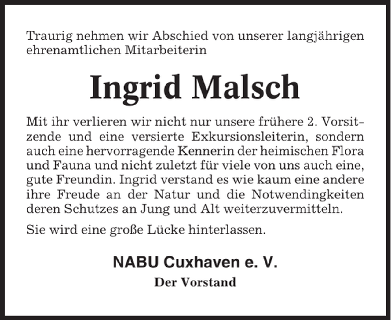 <p>Traurig nehmen wir Abschied von unserer langjährigen<br />ehrenamtlichen Mitarbeiterin</p><p>Ingrid Malsch<br />Mit ihr verlieren wir nicht nur unsere frühere 2. Vorsitzende und eine versierte Exkursionsleiterin, sondern<br />auch eine hervorragende Kennerin der heimischen Flora<br />und Fauna und nicht zuletzt für viele von uns auch eine,<br />gute Freundin. Ingrid verstand es wie kaum eine andere<br />ihre Freude an der Natur und die Notwendingkeiten<br />deren Schutzes an Jung und Alt weiterzuvermitteln.<br />Sie wird eine große Lücke hinterlassen.</p><p>NABU Cuxhaven e. V.<br />Der Vorstand</p>