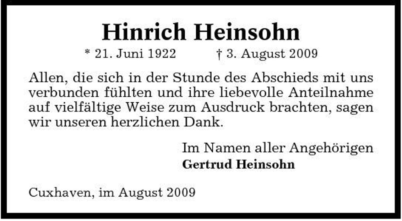 <p>Hinrich Heinsohn<br />* 21. Juni 1922 † 3. August 2009</p><p>Allen, die sich in der Stunde des Abschieds mit uns verbunden fühlten und ihre liebevolle Anteilnahme auf vielfältige Weise zum Ausdruck brachten, sagen wir unseren herzlichen Dank. Im Namen aller Angehörigen<br />Gertrud Heinsohn Cuxhaven, im August 2009</p>