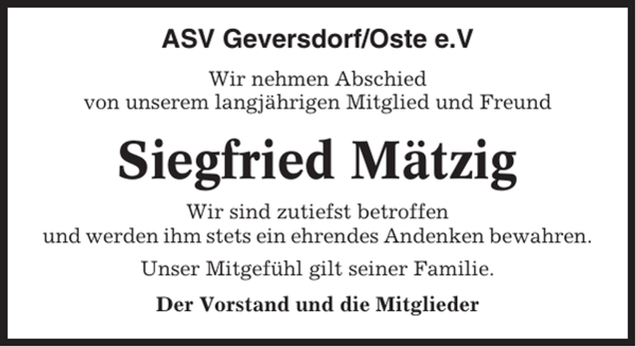 <p>ASV Geversdorf/Oste e.V<br />Wir nehmen Abschied<br />von unserem langjährigen Mitglied und Freund</p><p>Siegfried Mätzig<br />Wir sind zutiefst betroffen<br />und werden ihm stets ein ehrendes Andenken bewahren.<br />Unser Mitgefühl gilt seiner Familie.<br />Der Vorstand und die Mitglieder</p>