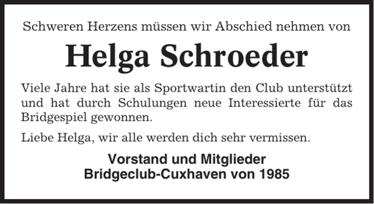 <p>Schweren Herzens müssen wir Abschied nehmen von</p><p>Helga Schroeder<br />Viele Jahre hat sie als Sportwartin den Club unterstützt<br />und hat durch Schulungen neue Interessierte für das<br />Bridgespiel gewonnen.<br />Liebe Helga, wir alle werden dich sehr vermissen.</p><p>Vorstand und Mitglieder<br />Bridgeclub-Cuxhaven von 1985</p>