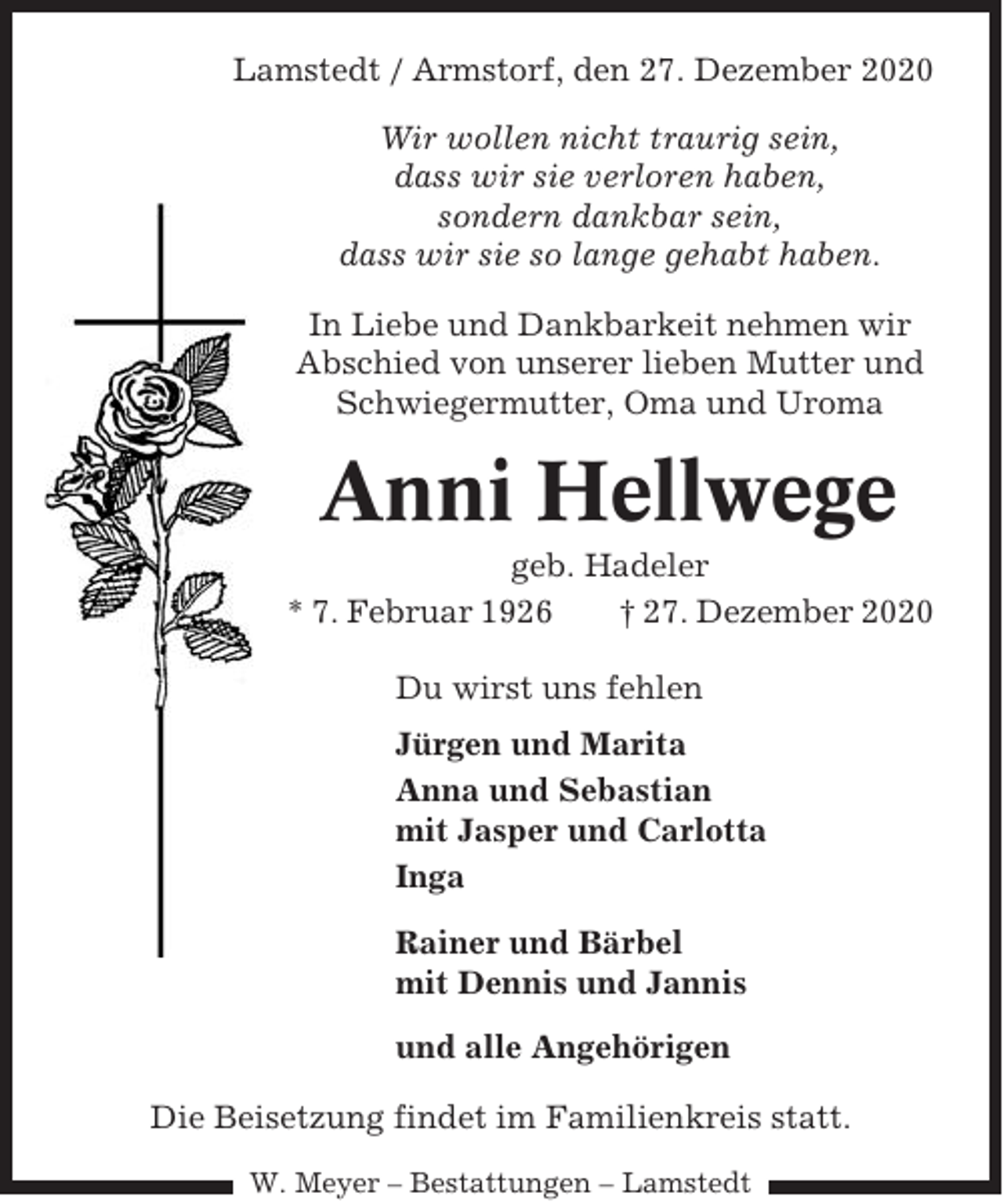 <p>Lamstedt / Armstorf, den 27. Dezember 2020<br />Wir wollen nicht traurig sein,<br />dass wir sie verloren haben,<br />sondern dankbar sein,<br />dass wir sie so lange gehabt haben.<br />In Liebe und Dankbarkeit nehmen wir<br />Abschied von unserer lieben Mutter und<br />Schwiegermutter, Oma und Uroma</p><p>Anni Hellwege<br />geb. Hadeler<br />* 7. Februar 1926<br />† 27. Dezember 2020<br />Du wirst uns fehlen<br />Jürgen und Marita<br />Anna und Sebastian<br />mit Jasper und Carlotta<br />Inga<br />Rainer und Bärbel<br />mit Dennis und Jannis<br />und alle Angehörigen<br />Die Beisetzung findet im Familienkreis statt.<br />W. Meyer – Bestattungen – Lamstedt</p>