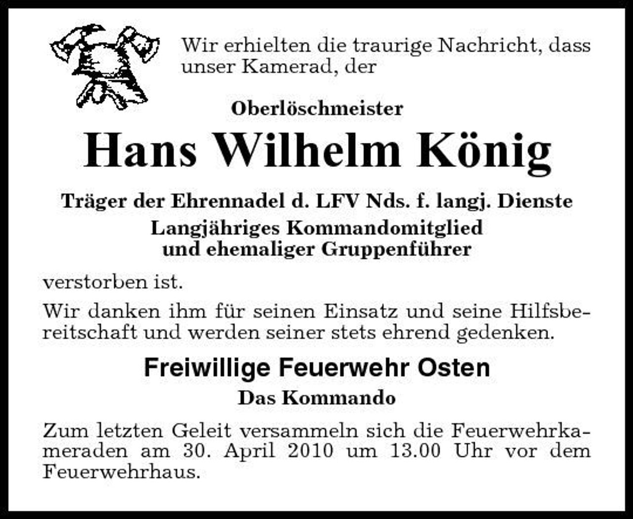 <p>Wir erhielten die traurige Nachricht, dass unser Kamerad, der Oberlöschmeister</p><p>Hans Wilhelm König<br />Träger der Ehrennadel d. LFV Nds. f. langj. Dienste Langjähriges Kommandomitglied und ehemaliger Gruppenführer verstorben ist. Wir danken ihm für seinen Einsatz und seine Hilfsbereitschaft und werden seiner stets ehrend gedenken.</p><p>Freiwillige Feuerwehr Osten<br />Das Kommando Zum letzten Geleit versammeln sich die Feuerwehrkameraden am 30. April 2010 um 13.00 Uhr vor dem Feuerwehrhaus.</p>
