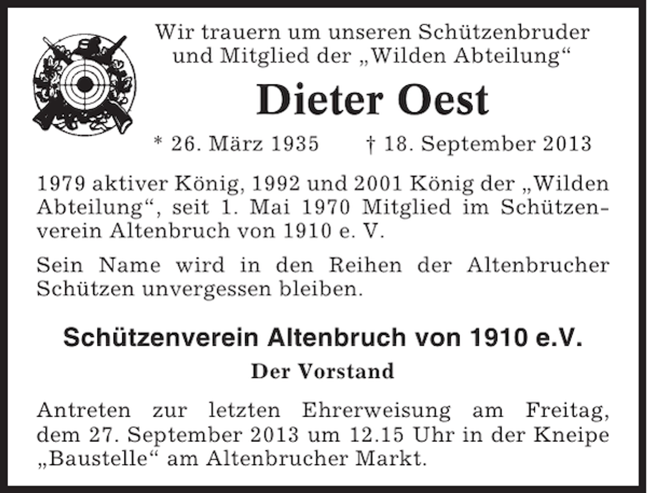 <p>Wir trauern um unseren Schützenbruder<br />und Mitglied der „Wilden Abteilung“</p><p>Dieter Oest<br />* 26. März 1935</p><p>† 18. September 2013</p><p>1979 aktiver König, 1992 und 2001 König der „Wilden<br />Abteilung“, seit 1. Mai 1970 Mitglied im Schützenverein Altenbruch von 1910 e. V.<br />Sein Name wird in den Reihen der Altenbrucher<br />Schützen unvergessen bleiben.</p><p>Schützenverein Altenbruch von 1910 e.V.<br />Der Vorstand<br />Antreten zur letzten Ehrerweisung am Freitag,<br />dem 27. September 2013 um 12.15 Uhr in der Kneipe<br />„Baustelle“ am Altenbrucher Markt.</p>