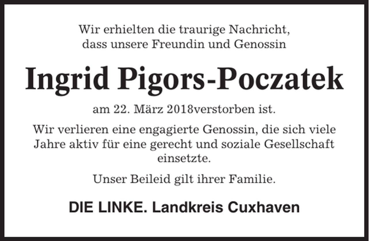 <p>Wir erhielten die traurige Nachricht,<br />dass unsere Freundin und Genossin</p><p>Ingrid Pigors-Poczatek<br />am 22. März 2018verstorben ist.<br />Wir verlieren eine engagierte Genossin, die sich viele<br />Jahre aktiv für eine gerecht und soziale Gesellschaft<br />einsetzte.<br />Unser Beileid gilt ihrer Familie.</p><p>DIE LINKE. Landkreis Cuxhaven</p>