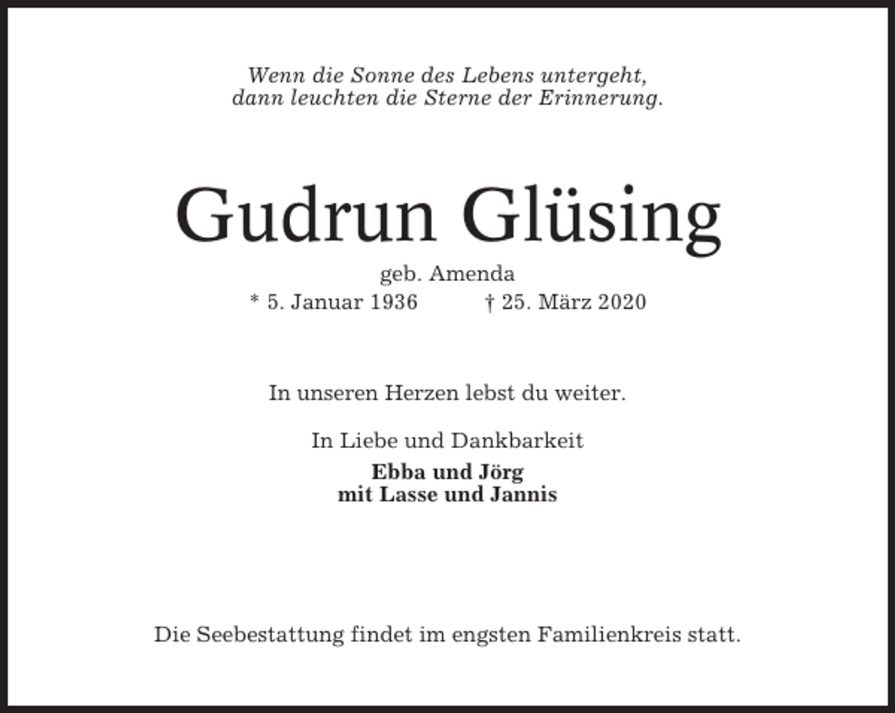 <p>Wenn die Sonne des Lebens untergeht,<br />dann leuchten die Sterne der Erinnerung.</p><p>Gudrun Glüsing<br />geb. Amenda<br />* 5. Januar 1936<br />† 25. März 2020</p><p>In unseren Herzen lebst du weiter.<br />In Liebe und Dankbarkeit<br />Ebba und Jörg<br />mit Lasse und Jannis</p><p>Die Seebestattung findet im engsten Familienkreis statt.</p>