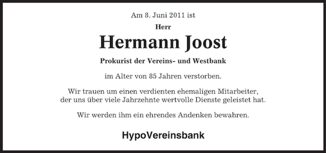 <p>Am 8. Juni 2011 ist Herr</p><p>Hermann Joost<br />Prokurist der Vereins- und Westbank im Alter von 85 Jahren verstorben. Wir trauen um einen verdienten ehemaligen Mitarbeiter, der uns über viele Jahrzehnte wertvolle Dienste geleistet hat. Wir werden ihm ein ehrendes Andenken bewahren.</p><p>HypoVereinsbank</p>