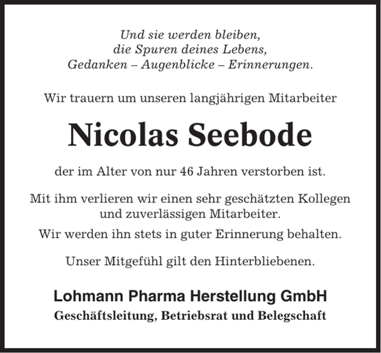 <p>Und sie werden bleiben,<br />die Spuren deines Lebens,<br />Gedanken – Augenblicke – Erinnerungen.<br />Wir trauern um unseren langjährigen Mitarbeiter</p><p>Nicolas Seebode<br />der im Alter von nur 46 Jahren verstorben ist.<br />Mit ihm verlieren wir einen sehr geschätzten Kollegen<br />und zuverlässigen Mitarbeiter.<br />Wir werden ihn stets in guter Erinnerung behalten.<br />Unser Mitgefühl gilt den Hinterbliebenen.</p><p>Lohmann Pharma Herstellung GmbH<br />Geschäftsleitung, Betriebsrat und Belegschaft</p>