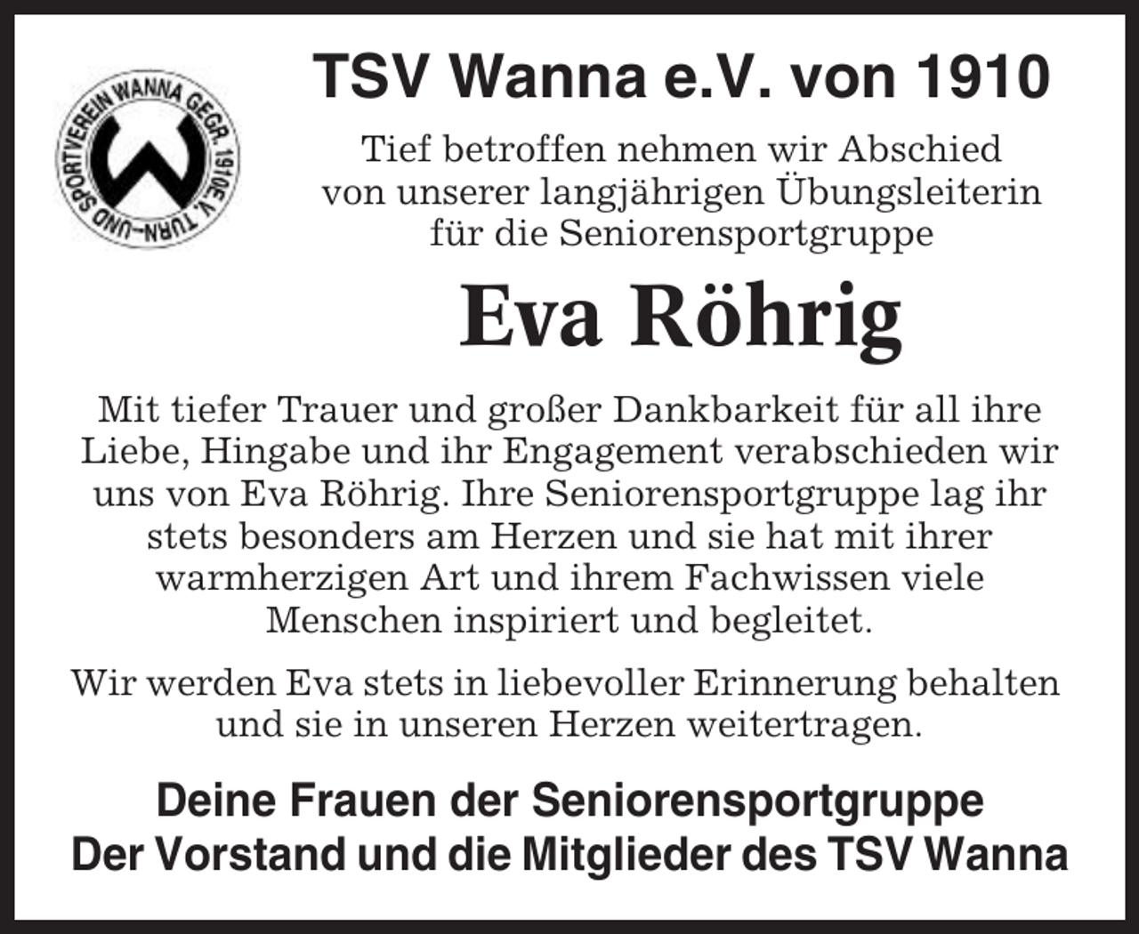 <p>TSV Wanna e.V. von 1910<br />Tief betroffen nehmen wir Abschied<br />von unserer langjährigen Übungsleiterin<br />für die Seniorensportgruppe</p><p>Eva Röhrig<br />Mit tiefer Trauer und großer Dankbarkeit für all ihre<br />Liebe, Hingabe und ihr Engagement verabschieden wir<br />uns von Eva Röhrig. Ihre Seniorensportgruppe lag ihr<br />stets besonders am Herzen und sie hat mit ihrer<br />warmherzigen Art und ihrem Fachwissen viele<br />Menschen inspiriert und begleitet.<br />Wir werden Eva stets in liebevoller Erinnerung behalten<br />und sie in unseren Herzen weitertragen.</p><p>Deine Frauen der Seniorensportgruppe<br />Der Vorstand und die Mitglieder des TSV Wanna</p>