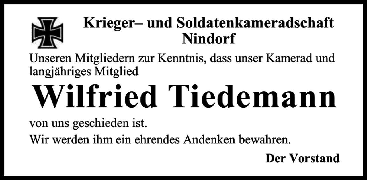 <p>Krieger– und Soldatenkameradschaft<br />Nindorf<br />Unseren Mitgliedern zur Kenntnis, dass unser Kamerad und<br />langjähriges Mitglied</p><p>Wilfried Tiedemann</p><p>von uns geschieden ist.<br />Wir werden ihm ein ehrendes Andenken bewahren.<br />Der Vorstand</p>