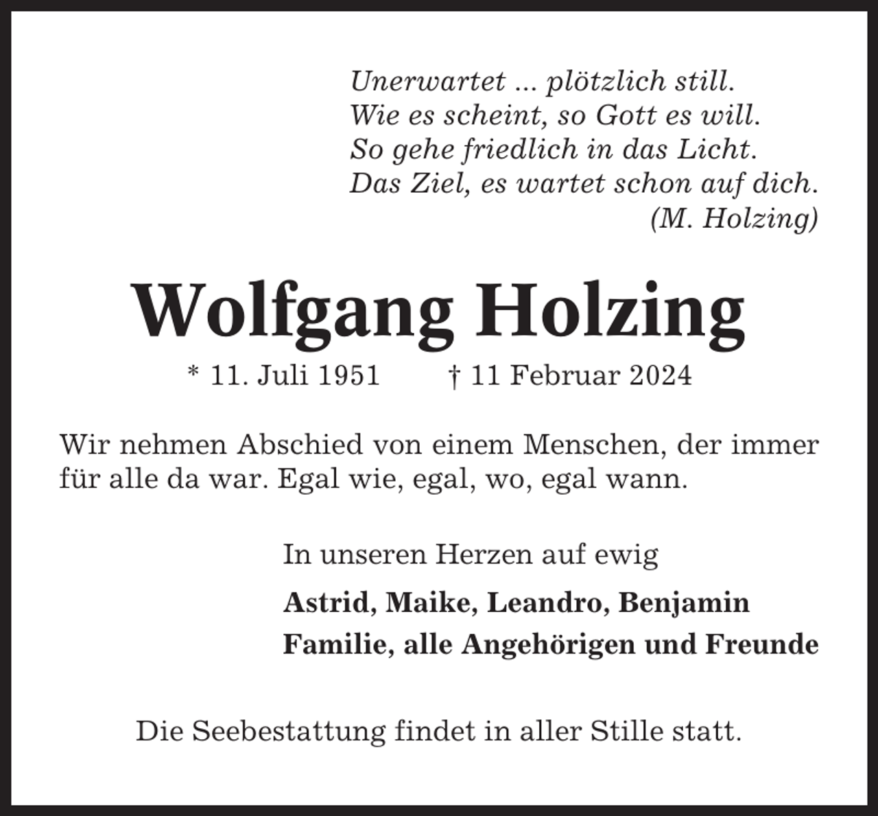 <p>Unerwartet ... plötzlich still.<br />Wie es scheint, so Gott es will.<br />So gehe friedlich in das Licht.<br />Das Ziel, es wartet schon auf dich.<br />(M. Holzing)</p><p>Wolfgang Holzing<br />* 11. Juli 1951</p><p>† 11 Februar 2024</p><p>Wir nehmen Abschied von einem Menschen, der immer<br />für alle da war. Egal wie, egal, wo, egal wann.<br />In unseren Herzen auf ewig<br />Astrid, Maike, Leandro, Benjamin<br />Familie, alle Angehörigen und Freunde<br />Die Seebestattung findet in aller Stille statt.</p>