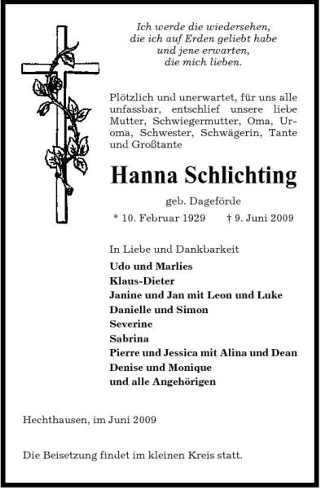 <p>Ich werde die wiedersehen, die ich auf Erden geliebt habe und jene erwarten, die mich lieben. Plötzlich und unerwartet, für uns alle unfassbar, entschlief unsere liebe Mutter, Schwiegermutter, Oma, Uroma, Schwester, Schwägerin, Tante und Großtante</p><p>Hanna Schlichting<br />geb. Dageförde * 10. Februar 1929 † 9. Juni 2009 In Liebe und Dankbarkeit Udo und Marlies Klaus-Dieter Janine und Jan mit Leon und Luke Danielle und Simon Severine Sabrina Pierre und Jessica mit Alina und Dean Denise und Monique und alle Angehörigen</p><p>Hechthausen, im Juni 2009 Die Beisetzung findet im kleinen Kreis statt.</p>