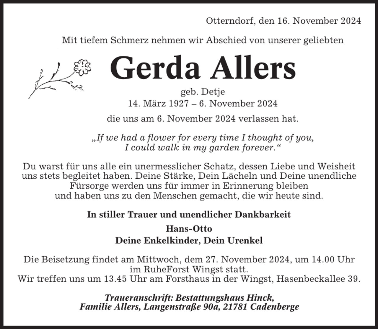 <p>Otterndorf, den 16. November 2024<br />Mit tiefem Schmerz nehmen wir Abschied von unserer geliebten</p><p>Gerda Allers<br />geb. Detje<br />14. März 1927 – 6. November 2024<br />die uns am 6. November 2024 verlassen hat.<br />„If we had a flower for every time I thought of you,<br />I could walk in my garden forever.“<br />Du warst für uns alle ein unermesslicher Schatz, dessen Liebe und Weisheit<br />uns stets begleitet haben. Deine Stärke, Dein Lächeln und Deine unendliche<br />Fürsorge werden uns für immer in Erinnerung bleiben<br />und haben uns zu den Menschen gemacht, die wir heute sind.<br />In stiller Trauer und unendlicher Dankbarkeit<br />Hans-Otto<br />Deine Enkelkinder, Dein Urenkel<br />Die Beisetzung findet am Mittwoch, dem 27. November 2024, um 14.00 Uhr<br />im RuheForst Wingst statt.<br />Wir treffen uns um 13.45 Uhr am Forsthaus in der Wingst, Hasenbeckallee 39.<br />Traueranschrift: Bestattungshaus Hinck,<br />Familie Allers, Langenstraße 90a, 21781 Cadenberge</p>