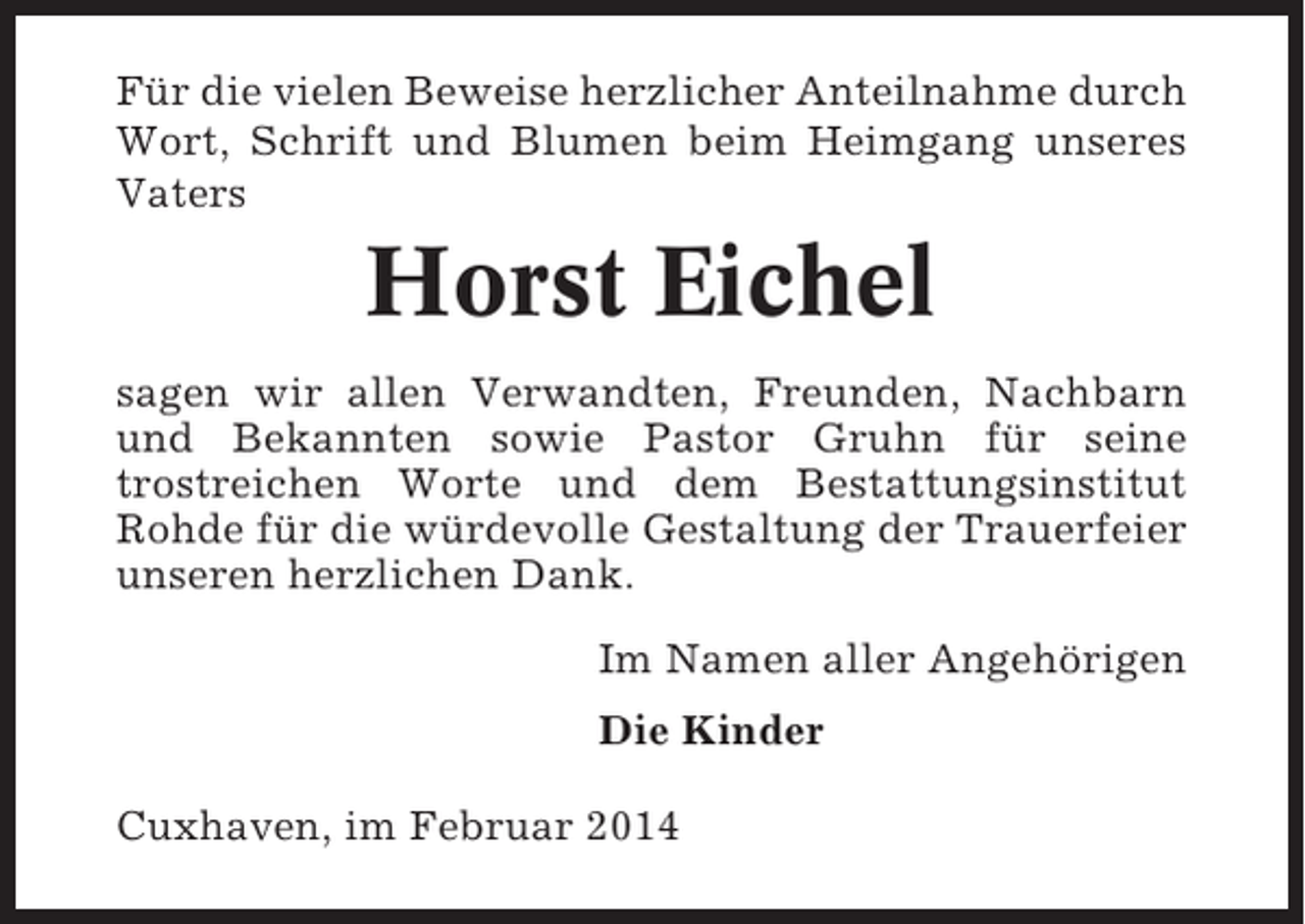 <p>Für die vielen Beweise herzlicher Anteilnahme durch<br />Wort, Schrift und Blumen beim Heimgang unseres<br />Vaters</p><p>Horst Eichel<br />sagen wir allen Verwandten, Freunden, Nachbarn<br />und Bekannten sowie Pastor Gruhn für seine<br />trostreichen Worte und dem Bestattungsinstitut<br />Rohde für die würdevolle Gestaltung der Trauerfeier<br />unseren herzlichen Dank.<br />Im Namen aller Angehörigen<br />Die Kinder<br />Cuxhaven, im Februar 2014</p>