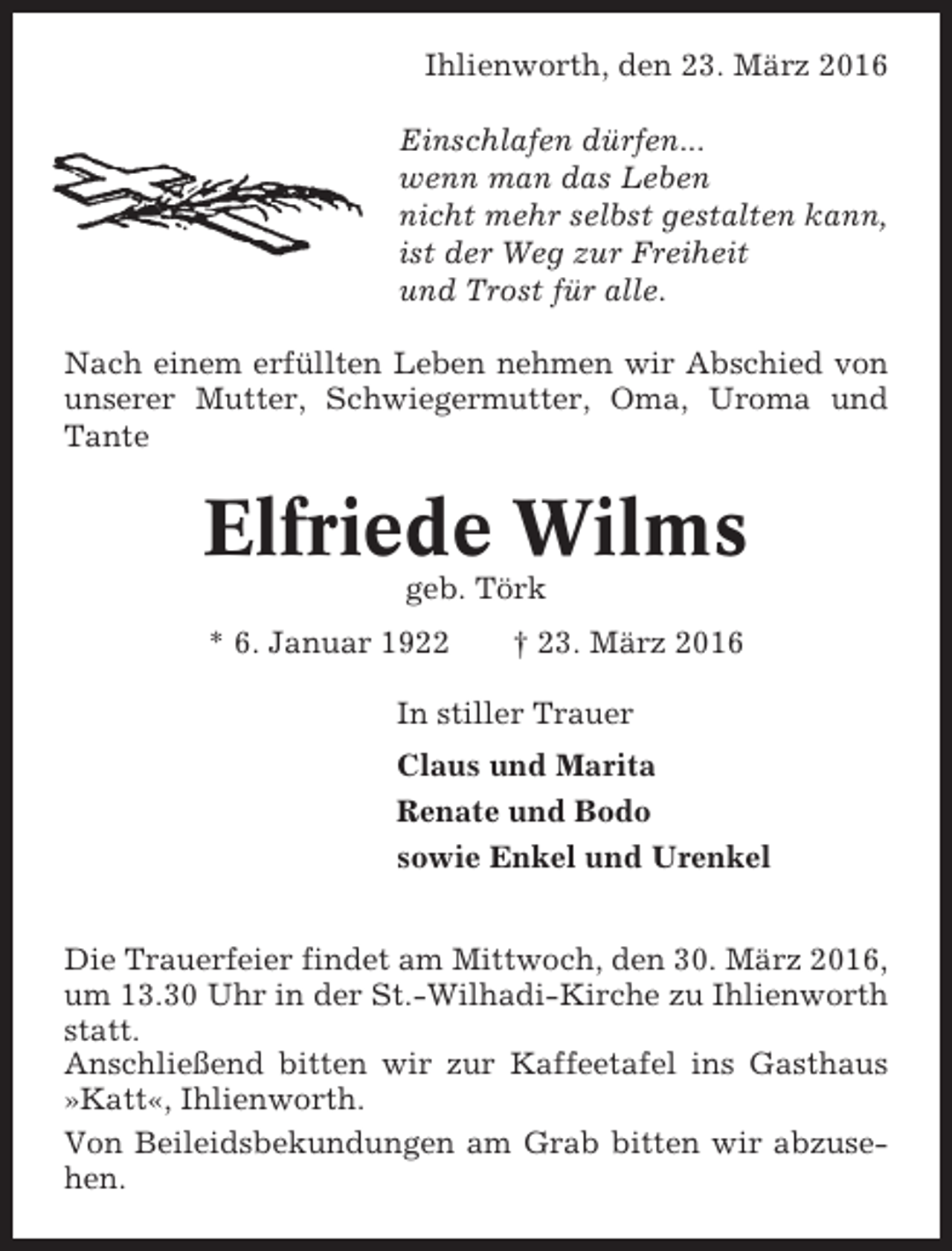 <p>Ihlienworth, den 23. März 2016<br />Einschlafen dürfen...<br />wenn man das Leben<br />nicht mehr selbst gestalten kann,<br />ist der Weg zur Freiheit<br />und Trost für alle.<br />Nach einem erfüllten Leben nehmen wir Abschied von<br />unserer Mutter, Schwiegermutter, Oma, Uroma und<br />Tante</p><p>Elfriede Wilms<br />geb. Törk<br />* 6. Januar 1922</p><p>† 23. März 2016</p><p>In stiller Trauer<br />Claus und Marita<br />Renate und Bodo<br />sowie Enkel und Urenkel<br />Die Trauerfeier findet am Mittwoch, den 30. März 2016,<br />um 13.30 Uhr in der St.-Wilhadi-Kirche zu Ihlienworth<br />statt.<br />Anschließend bitten wir zur Kaffeetafel ins Gasthaus<br />»Katt«, Ihlienworth.<br />Von Beileidsbekundungen am Grab bitten wir abzusehen.</p>