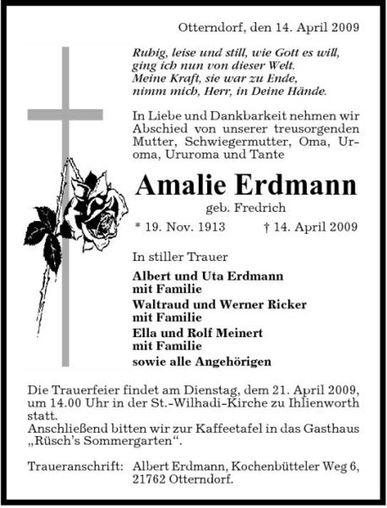 <p>Otterndorf, den 14. April 2009 Ruhig, leise und still, wie Gott es will, ging ich nun von dieser Welt. Meine Kraft, sie war zu Ende, nimm mich, Herr, in Deine Hände. In Liebe und Dankbarkeit nehmen wir Abschied von unserer treusorgenden Mutter, Schwiegermutter, Oma, Uroma, Ururoma und Tante</p><p>Amalie Erdmann<br />geb. Fredrich * 19. Nov. 1913 In stiller Trauer Albert und Uta Erdmann mit Familie Waltraud und Werner Ricker mit Familie Ella und Rolf Meinert mit Familie sowie alle Angehörigen Die Trauerfeier findet am Dienstag, dem 21. April 2009, um 14.00 Uhr in der St.-Wilhadi-Kirche zu Ihlienworth statt. Anschließend bitten wir zur Kaffeetafel in das Gasthaus „Rüsch’s Sommergarten“. Traueranschrift: Albert Erdmann, Kochenbütteler Weg 6, 21762 Otterndorf. † 14. April 2009</p>