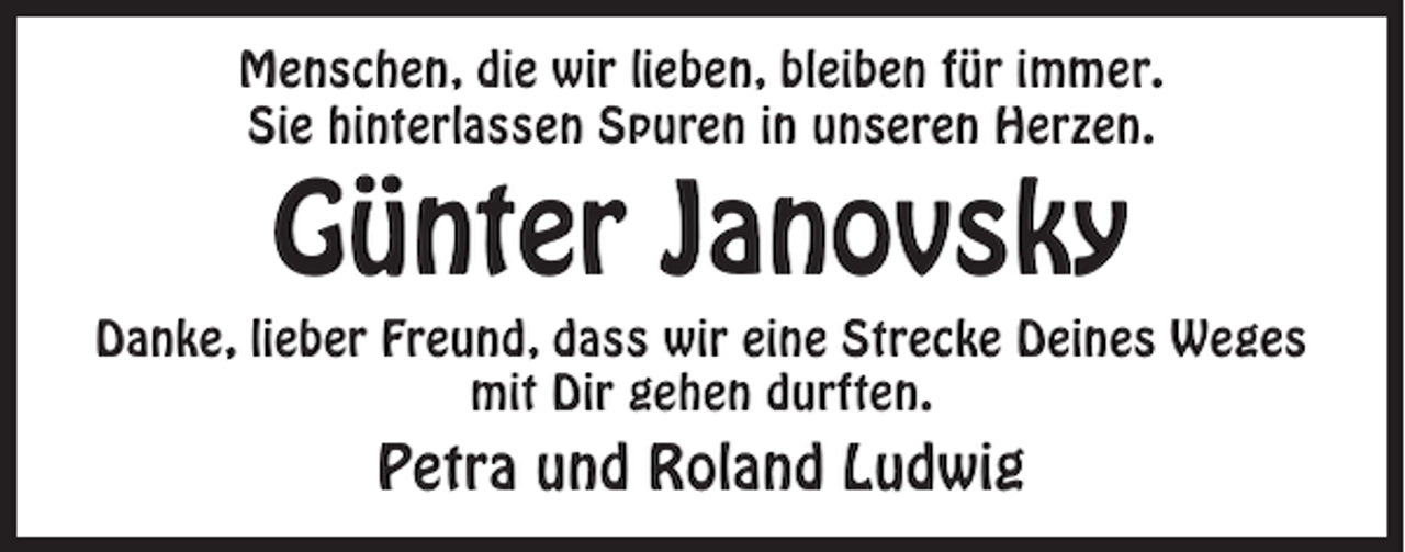<p>Menschen, die wir lieben, bleiben für immer.<br />Sie hinterlassen Spuren in unseren Herzen.</p><p>Günter Janovsky<br />Danke, lieber Freund, dass wir eine Strecke Deines Weges<br />mit Dir gehen durften.</p><p>Petra und Roland Ludwig</p>