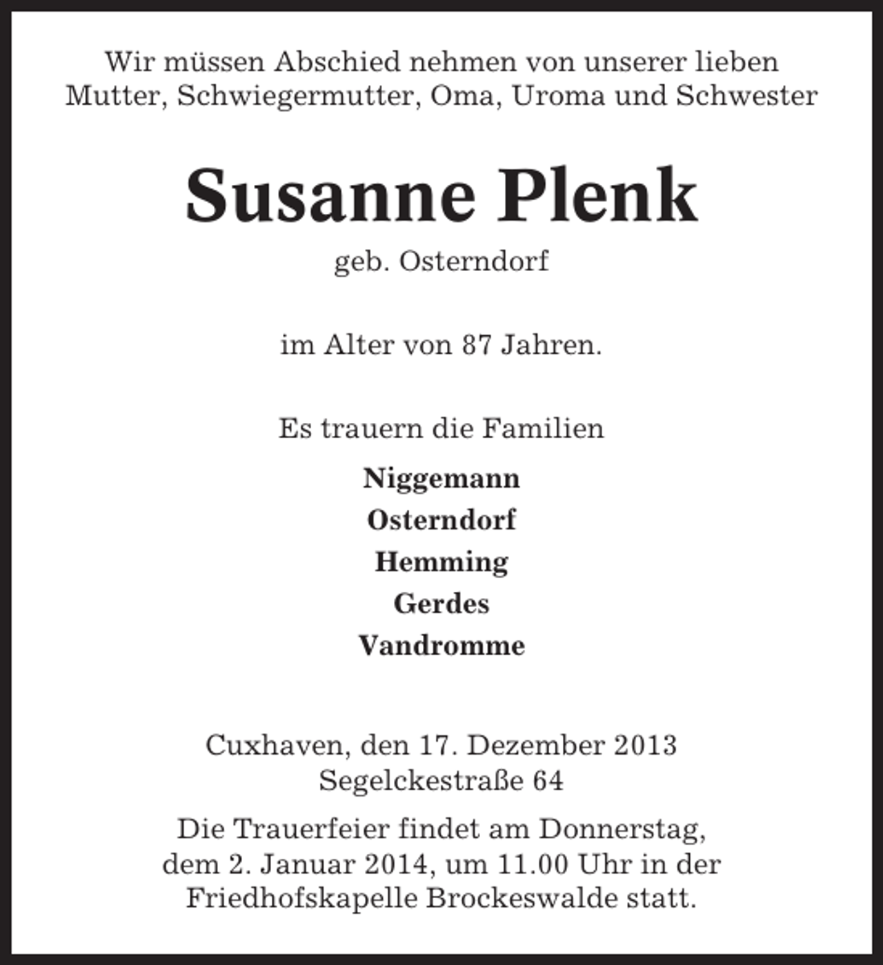 <p>Wir müssen Abschied nehmen von unserer lieben<br />Mutter, Schwiegermutter, Oma, Uroma und Schwester</p><p>Susanne Plenk<br />geb. Osterndorf<br />im Alter von 87 Jahren.<br />Es trauern die Familien<br />Niggemann<br />Osterndorf<br />Hemming<br />Gerdes<br />Vandromme</p><p>Cuxhaven, den 17. Dezember 2013<br />Segelckestraße 64<br />Die Trauerfeier findet am Donnerstag,<br />dem 2. Januar 2014, um 11.00 Uhr in der<br />Friedhofskapelle Brockeswalde statt.</p>