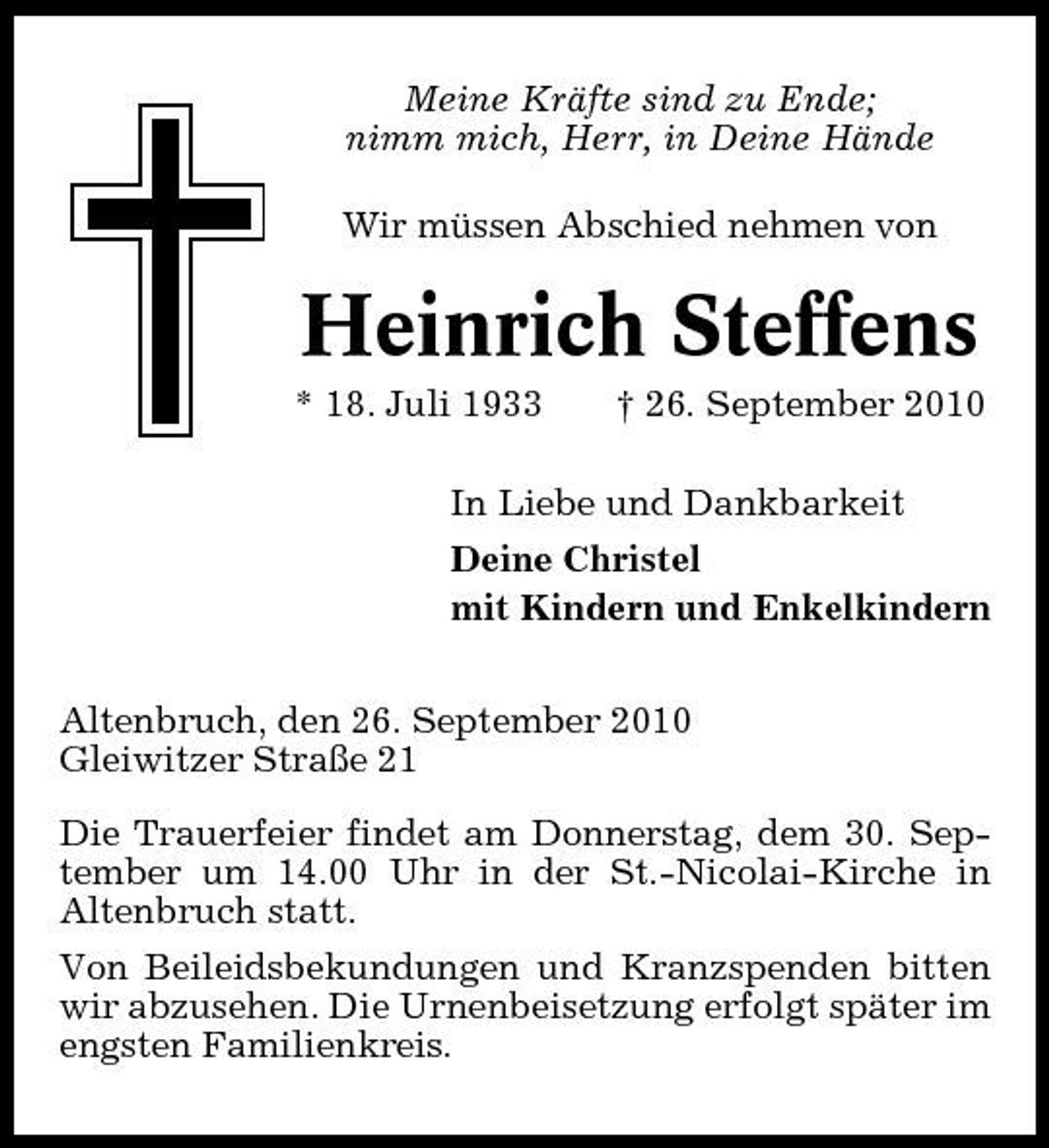 <p>Meine Kräfte sind zu Ende; nimm mich, Herr, in Deine Hände Wir müssen Abschied nehmen von</p><p>Heinrich Steffens<br />* 18. Juli 1933 † 26. September 2010 In Liebe und Dankbarkeit Deine Christel mit Kindern und Enkelkindern Altenbruch, den 26. September 2010 Gleiwitzer Straße 21 Die Trauerfeier findet am Donnerstag, dem 30. September um 14.00 Uhr in der St.-Nicolai-Kirche in Altenbruch statt. Von Beileidsbekundungen und Kranzspenden bitten wir abzusehen. Die Urnenbeisetzung erfolgt später im engsten Familienkreis.</p>