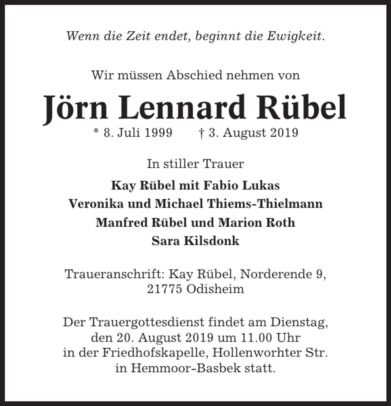 <p>Wenn die Zeit endet, beginnt die Ewigkeit.<br />Wir müssen Abschied nehmen von</p><p>Jörn Lennard Rübel<br />* 8. Juli 1999</p><p>† 3. August 2019</p><p>In stiller Trauer<br />Kay Rübel mit Fabio Lukas<br />Veronika und Michael Thiems-Thielmann<br />Manfred Rübel und Marion Roth<br />Sara Kilsdonk<br />Traueranschrift: Kay Rübel, Norderende 9,<br />21775 Odisheim<br />Der Trauergottesdienst findet am Dienstag,<br />den 20. August 2019 um 11.00 Uhr<br />in der Friedhofskapelle, Hollenworhter Str.<br />in Hemmoor-Basbek statt.</p>
