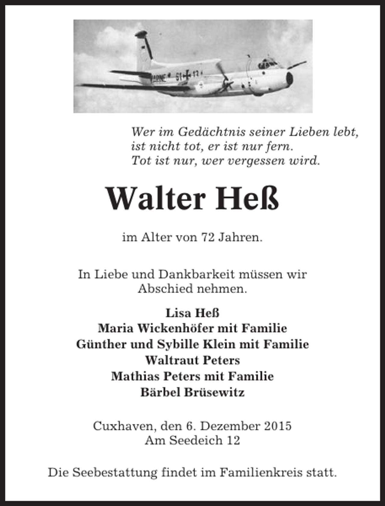 <p>Wer im Gedächtnis seiner Lieben lebt,<br />ist nicht tot, er ist nur fern.<br />Tot ist nur, wer vergessen wird.</p><p>Walter Heß<br />im Alter von 72 Jahren.<br />In Liebe und Dankbarkeit müssen wir<br />Abschied nehmen.<br />Lisa Heß<br />Maria Wickenhöfer mit Familie<br />Günther und Sybille Klein mit Familie<br />Waltraut Peters<br />Mathias Peters mit Familie<br />Bärbel Brüsewitz<br />Cuxhaven, den 6. Dezember 2015<br />Am Seedeich 12<br />Die Seebestattung findet im Familienkreis statt.</p>
