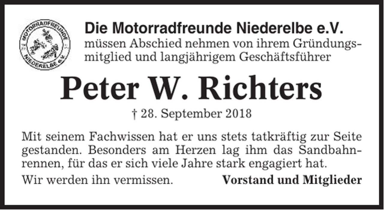 <p>Die Motorradfreunde Niederelbe e.V.<br />müssen Abschied nehmen von ihrem Gründungsmitglied und langjährigem Geschäftsführer</p><p>Peter W. Richters<br />† 28. September 2018<br />Mit seinem Fachwissen hat er uns stets tatkräftig zur Seite<br />gestanden. Besonders am Herzen lag ihm das Sandbahnrennen, für das er sich viele Jahre stark engagiert hat.<br />Wir werden ihn vermissen.<br />Vorstand und Mitglieder</p>
