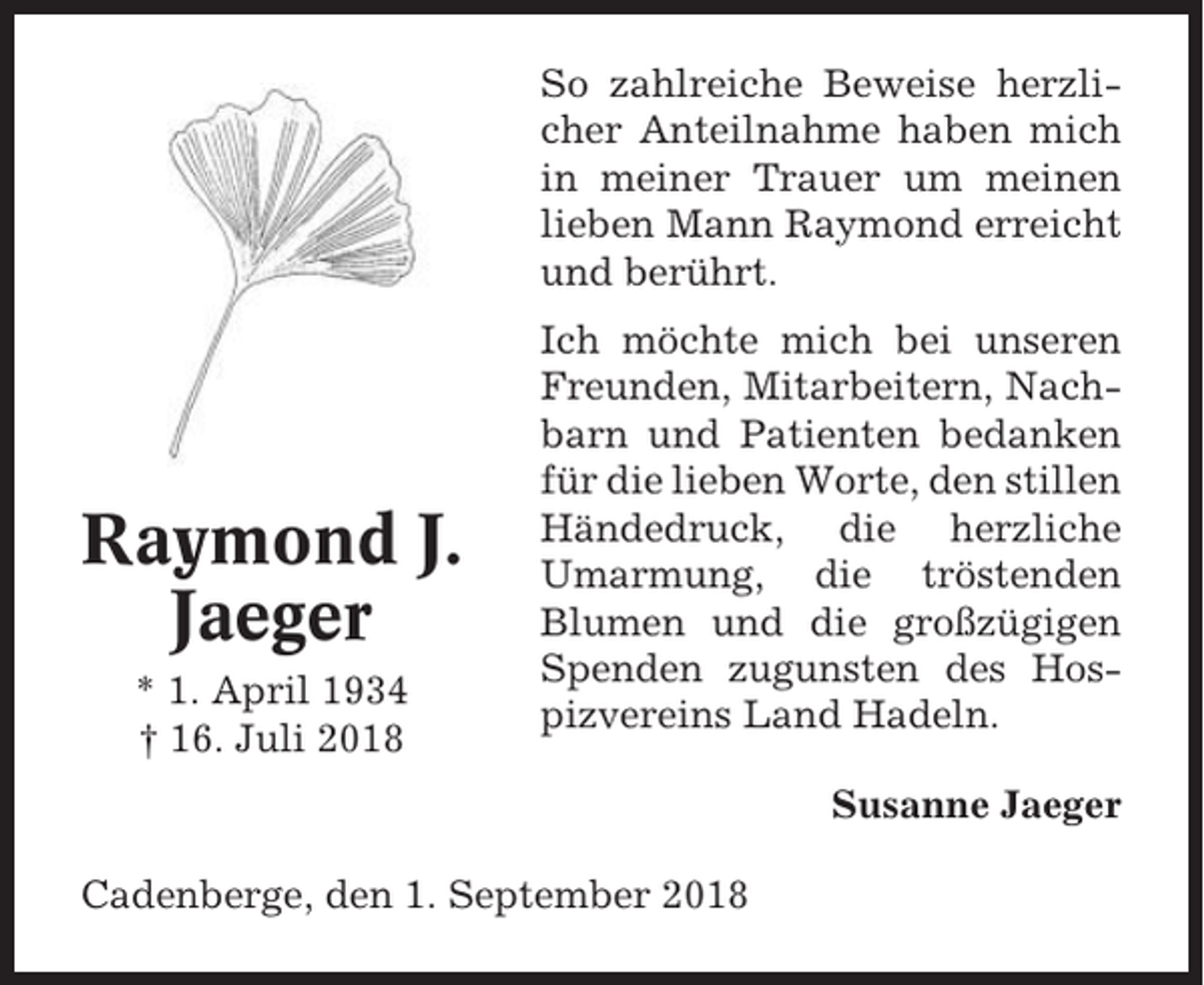 <p>So zahlreiche Beweise herzlicher Anteilnahme haben mich<br />in meiner Trauer um meinen<br />lieben Mann Raymond erreicht<br />und berührt.</p><p>Raymond J.<br />Jaeger<br />* 1. April 1934<br />† 16. Juli 2018</p><p>Ich möchte mich bei unseren<br />Freunden, Mitarbeitern, Nachbarn und Patienten bedanken<br />für die lieben Worte, den stillen<br />Händedruck, die herzliche<br />Umarmung, die tröstenden<br />Blumen und die großzügigen<br />Spenden zugunsten des Hospizvereins Land Hadeln.<br />Susanne Jaeger</p><p>Cadenberge, den 1. September 2018</p>