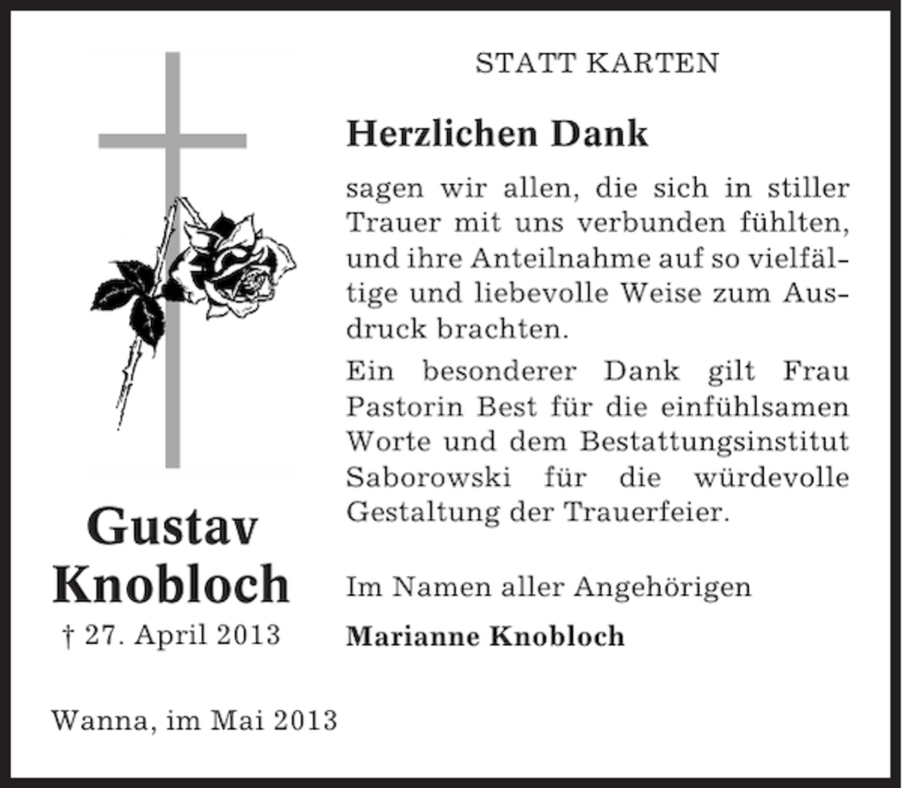 <p>STATT KARTEN</p><p>Herzlichen Dank</p><p>Gustav<br />Knobloch<br />† 27. April 2013<br />Wanna, im Mai 2013</p><p>sagen wir allen, die sich in stiller<br />Trauer mit uns verbunden fühlten,<br />und ihre Anteilnahme auf so vielfältige und liebevolle Weise zum Ausdruck brachten.<br />Ein besonderer Dank gilt Frau<br />Pastorin Best für die einfühlsamen<br />Worte und dem Bestattungsinstitut<br />Saborowski für die würdevolle<br />Gestaltung der Trauerfeier.<br />Im Namen aller Angehörigen<br />Marianne Knobloch</p>