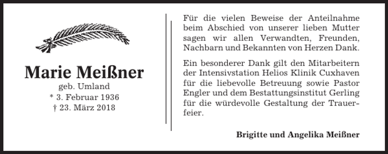 <p>Für die vielen Beweise der Anteilnahme<br />beim Abschied von unserer lieben Mutter<br />sagen wir allen Verwandten, Freunden,<br />Nachbarn und Bekannten von Herzen Dank.</p><p>Marie Meißner<br />geb. Umland<br />* 3. Februar 1936<br />† 23. März 2018</p><p>Ein besonderer Dank gilt den Mitarbeitern<br />der Intensivstation Helios Klinik Cuxhaven<br />für die liebevolle Betreuung sowie Pastor<br />Engler und dem Bestattungsinstitut Gerling<br />für die würdevolle Gestaltung der Trauerfeier.<br />Brigitte und Angelika Meißner</p>