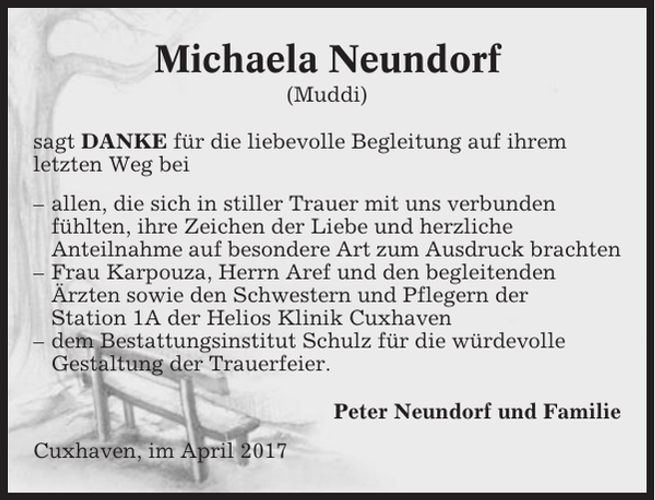 <p>Michaela Neundorf<br />(Muddi)<br />sagt DANKE für die liebevolle Begleitung auf ihrem<br />letzten Weg bei<br />– allen, die sich in stiller Trauer mit uns verbunden<br />fühlten, ihre Zeichen der Liebe und herzliche<br />Anteilnahme auf besondere Art zum Ausdruck brachten<br />– Frau Karpouza, Herrn Aref und den begleitenden<br />Ärzten sowie den Schwestern und Pflegern der<br />Station 1A der Helios Klinik Cuxhaven<br />– dem Bestattungsinstitut Schulz für die würdevolle<br />Gestaltung der Trauerfeier.<br />Peter Neundorf und Familie<br />Cuxhaven, im April 2017</p>