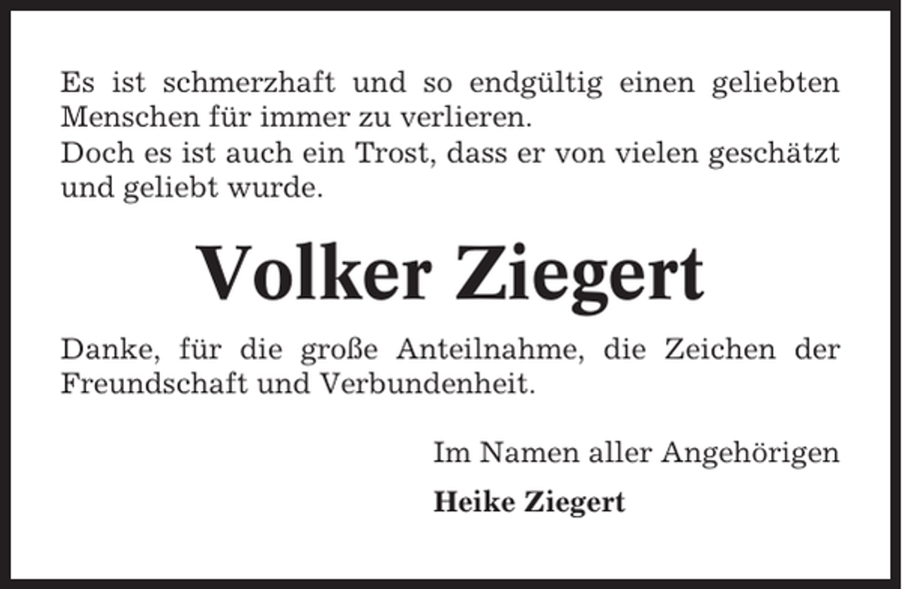<p>Es ist schmerzhaft und so endgültig einen geliebten<br />Menschen für immer zu verlieren.<br />Doch es ist auch ein Trost, dass er von vielen geschätzt<br />und geliebt wurde.</p><p>Volker Ziegert<br />Danke, für die große Anteilnahme, die Zeichen der<br />Freundschaft und Verbundenheit.<br />Im Namen aller Angehörigen<br />Heike Ziegert</p>