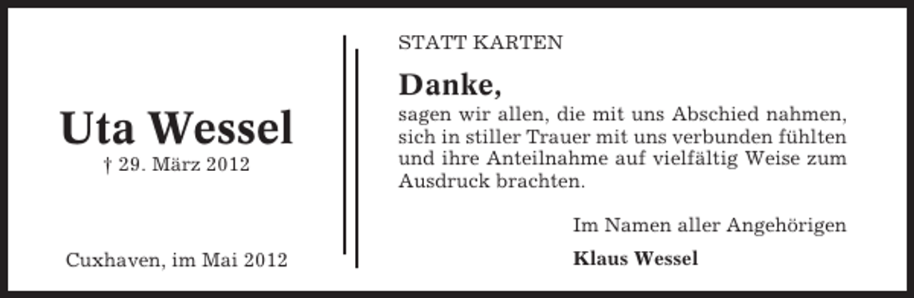<p>STATT KARTEN</p><p>Danke,</p><p>Uta Wessel<br />† 29. März 2012</p><p>sagen wir allen, die mit uns Abschied nahmen,<br />sich in stiller Trauer mit uns verbunden fühlten<br />und ihre Anteilnahme auf vielfältig Weise zum<br />Ausdruck brachten.<br />Im Namen aller Angehörigen</p><p>Cuxhaven, im Mai 2012</p><p>Klaus Wessel</p>