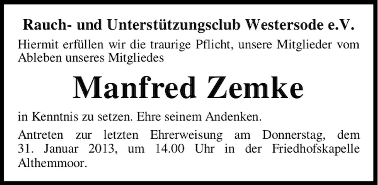 <p>Rauch- und Unterstützungsclub Westersode e.V.<br />Hiermit erfüllen wir die traurige Pflicht, unsere Mitglieder vom<br />Ableben unseres Mitgliedes</p><p>Manfred Zemke<br />in Kenntnis zu setzen. Ehre seinem Andenken.<br />Antreten zur letzten Ehrerweisung am Donnerstag, dem<br />31. Januar 2013, um 14.00 Uhr in der Friedhofskapelle<br />Althemmoor.</p>