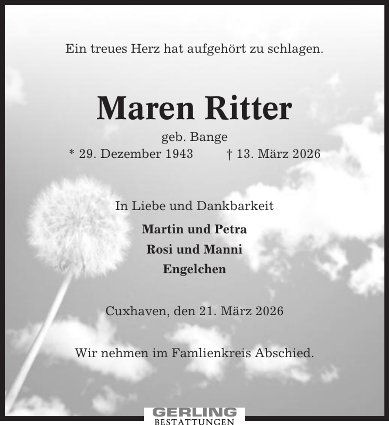 <p>Ein treues Herz hat aufgehört zu schlagen.</p><p>Maren Ritter<br />geb. Bange<br />* 29. Dezember 1943<br />† 13. März 2026</p><p>In Liebe und Dankbarkeit<br />Martin und Petra<br />Rosi und Manni<br />Engelchen<br />Cuxhaven, den 21. März 2026<br />Wir nehmen im Famlienkreis Abschied.</p>