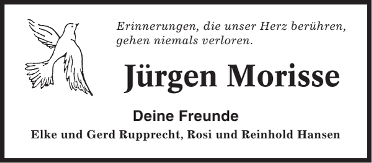 <p>Erinnerungen, die unser Herz berühren,<br />gehen niemals verloren.</p><p>Jürgen Morisse<br />Deine Freunde<br />Elke und Gerd Rupprecht, Rosi und Reinhold Hansen</p>