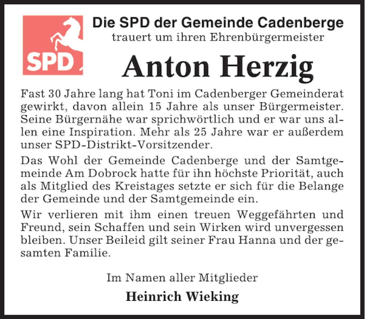 <p>Die SPD der Gemeinde Cadenberge<br />trauert um ihren Ehrenbürgermeister</p><p>Anton Herzig<br />Fast 30 Jahre lang hat Toni im Cadenberger Gemeinderat<br />gewirkt, davon allein 15 Jahre als unser Bürgermeister.<br />Seine Bürgernähe war sprichwörtlich und er war uns allen eine Inspiration. Mehr als 25 Jahre war er außerdem<br />unser SPD-Distrikt-Vorsitzender.<br />Das Wohl der Gemeinde Cadenberge und der Samtgemeinde Am Dobrock hatte für ihn höchste Priorität, auch<br />als Mitglied des Kreistages setzte er sich für die Belange<br />der Gemeinde und der Samtgemeinde ein.<br />Wir verlieren mit ihm einen treuen Weggefährten und<br />Freund, sein Schaffen und sein Wirken wird unvergessen<br />bleiben. Unser Beileid gilt seiner Frau Hanna und der gesamten Familie.<br />Im Namen aller Mitglieder</p><p>Heinrich Wieking</p>