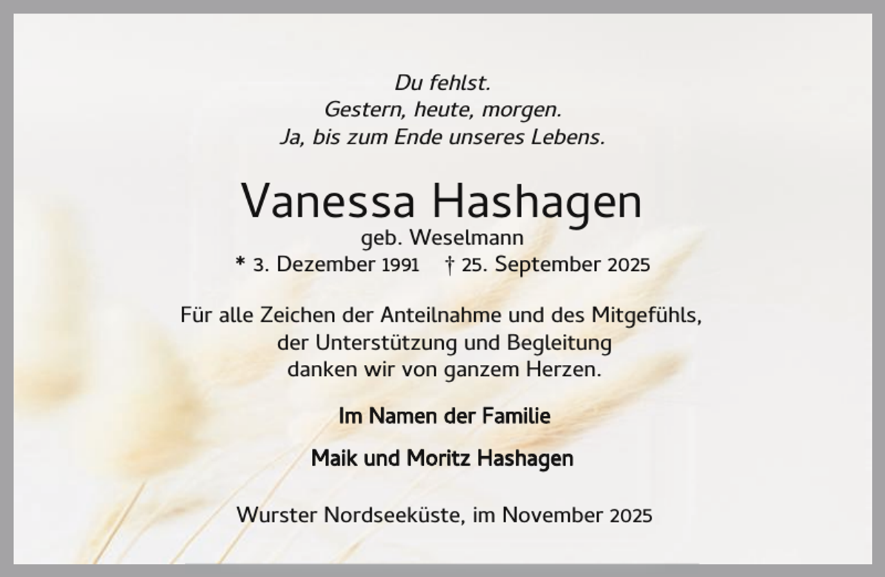 <p>Du fehlst.<br />Gestern, heute, morgen.<br />Ja, bis zum Ende unseres Lebens.</p><p>Vanessa Hashagen</p><p>geb. Weselmann<br />* 3. Dezember 1991 † 25. September 2025<br />Für alle Zeichen der Anteilnahme und des Mitgefühls,<br />der Unterstützung und Begleitung<br />danken wir von ganzem Herzen.<br />Im Namen der Familie<br />Maik und Moritz Hashagen<br />Wurster Nordseeküste, im November 2025</p>