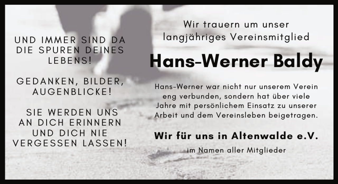 <p>UND IMMER SIND DA<br />DIE SPUREN DEINES<br />LEBENS!<br />GEDANKEN, BILDER,<br />AUGENBLICKE!<br />SIE WERDEN UNS<br />AN DICH ERINNERN<br />UND DICH NIE<br />VERGESSEN LASSEN!</p><p>Wir trauern um unser<br />langjähriges Vereinsmitglied</p><p>Hans-Werner Baldy<br />Hans-Werner war nicht nur unserem Verein<br />eng verbunden, sondern hat über viele<br />Jahre mit persönlichem Einsatz zu unserer<br />Arbeit und dem Vereinsleben beigetragen.</p><p>Wir für uns in Altenwalde e.V.<br />im Namen aller Mitglieder</p>