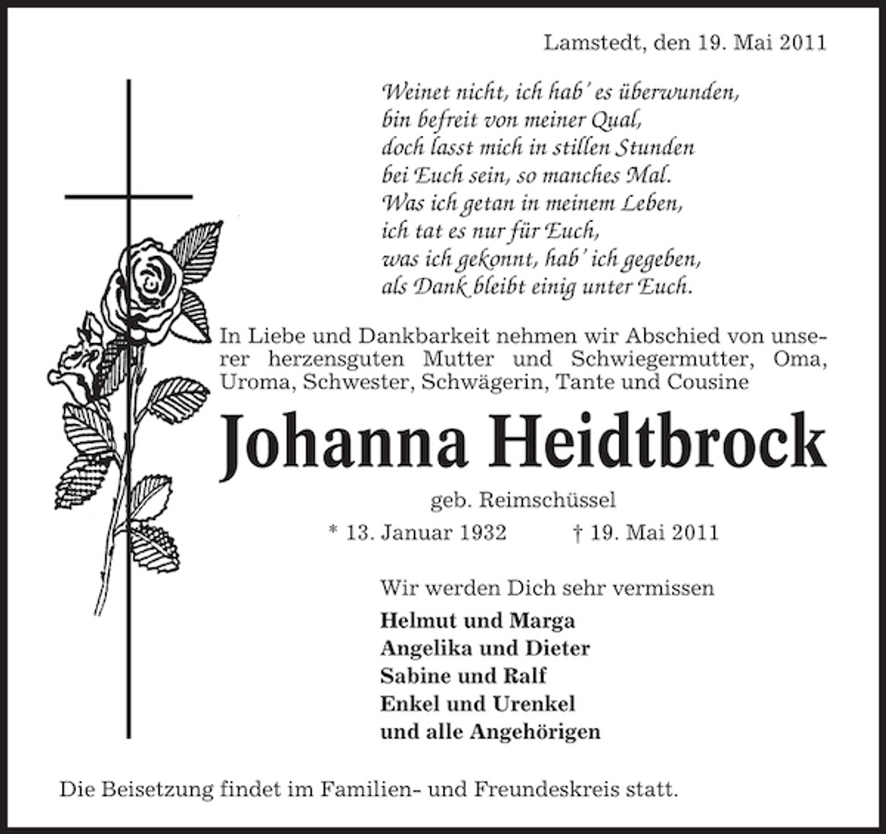 <p>Lamstedt, den 19. Mai 2011</p><p>Weinet nicht, ich hab’ es überwunden, bin befreit von meiner Qual, doch lasst mich in stillen Stunden bei Euch sein, so manches Mal. Was ich getan in meinem Leben, ich tat es nur für Euch, was ich gekonnt, hab’ ich gegeben, als Dank bleibt einig unter Euch.<br />In Liebe und Dankbarkeit nehmen wir Abschied von unserer herzensguten Mutter und Schwiegermutter, Oma, Uroma, Schwester, Schwägerin, Tante und Cousine</p><p>Johanna Heidtbrock<br />geb. Reimschüssel * 13. Januar 1932 † 19. Mai 2011 Wir werden Dich sehr vermissen Helmut und Marga Angelika und Dieter Sabine und Ralf Enkel und Urenkel und alle Angehörigen Die Beisetzung findet im Familien- und Freundeskreis statt.</p>