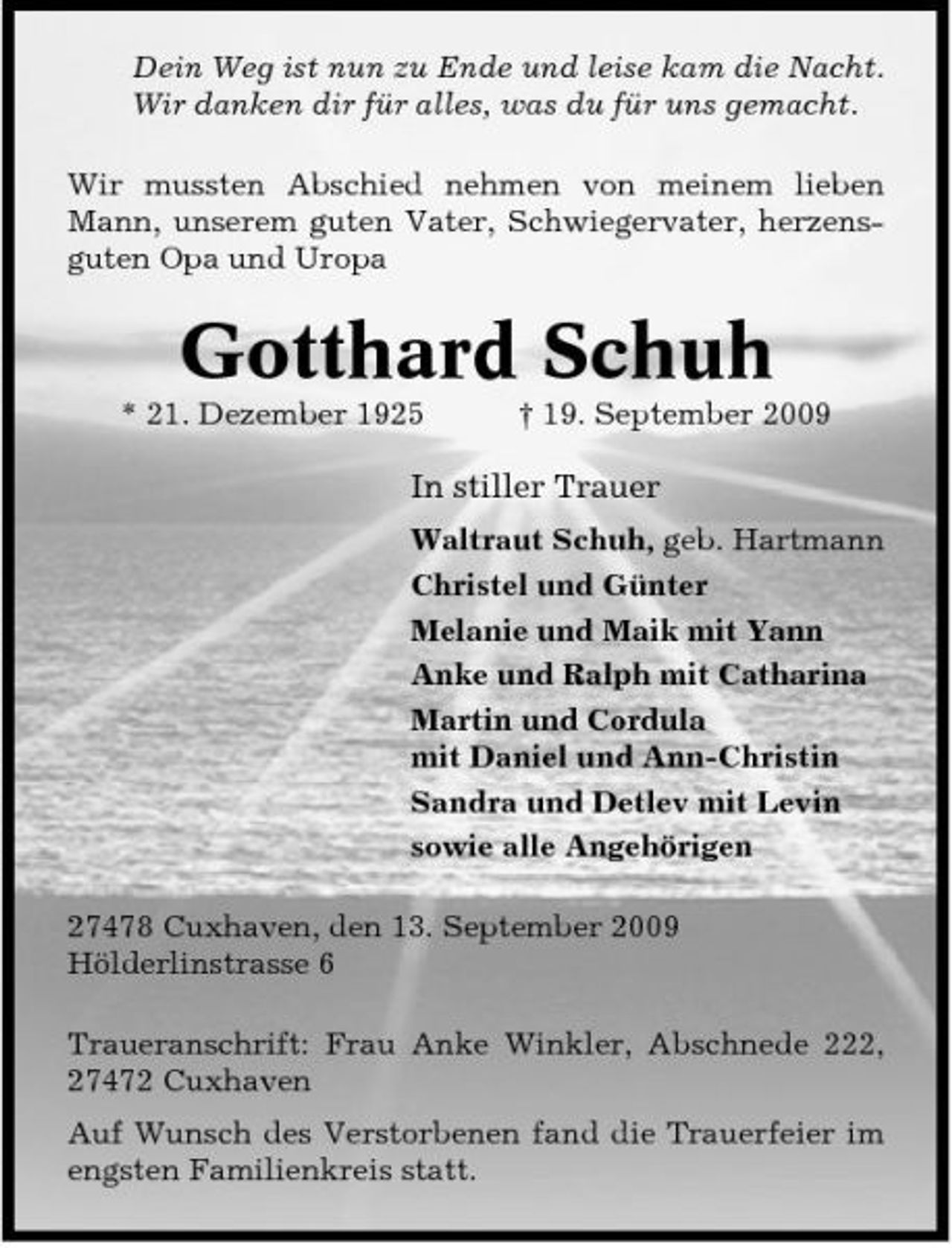 <p>Dein Weg ist nun zu Ende und leise kam die Nacht. Wir danken dir für alles, was du für uns gemacht. Wir mussten Abschied nehmen von meinem lieben Mann, unserem guten Vater, Schwiegervater, herzensguten Opa und Uropa</p><p>Gotthard Schuh<br />* 21. Dezember 1925 † 19. September 2009</p><p>In stiller Trauer<br />Waltraut Schuh, geb. Hartmann Christel und Günter Melanie und Maik mit Yann Anke und Ralph mit Catharina Martin und Cordula mit Daniel und Ann-Christin Sandra und Detlev mit Levin sowie alle Angehörigen 27478 Cuxhaven, den 13. September 2009 Hölderlinstrasse 6 Traueranschrift: Frau Anke Winkler, Abschnede 222, 27472 Cuxhaven Auf Wunsch des Verstorbenen fand die Trauerfeier im engsten Familienkreis statt.</p>