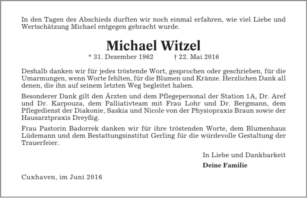 <p>In den Tagen des Abschieds durften wir noch einmal erfahren, wie viel Liebe und<br />Wertschätzung Michael entgegen gebracht wurde.</p><p>Michael Witzel<br />* 31. Dezember 1962</p><p>† 22. Mai 2016</p><p>Deshalb danken wir für jedes tröstende Wort, gesprochen oder geschrieben, für die<br />Umarmungen, wenn Worte fehlten, für die Blumen und Kränze. Herzlichen Dank all<br />denen, die ihn auf seinem letzten Weg begleitet haben.<br />Besonderer Dank gilt den Ärzten und dem Pflegepersonal der Station 1A, Dr. Aref<br />und Dr. Karpouza, dem Palliativteam mit Frau Lohr und Dr. Bergmann, dem<br />Pflegedienst der Diakonie, Saskia und Nicole von der Physiopraxis Braun sowie der<br />Hausarztpraxis Dreyßig.<br />Frau Pastorin Badorrek danken wir für ihre tröstenden Worte, dem Blumenhaus<br />Lüdemann und dem Bestattungsinstitut Gerling für die würdevolle Gestaltung der<br />Trauerfeier.<br />In Liebe und Dankbarkeit<br />Deine Familie</p><p>Cuxhaven, im Juni 2016</p>