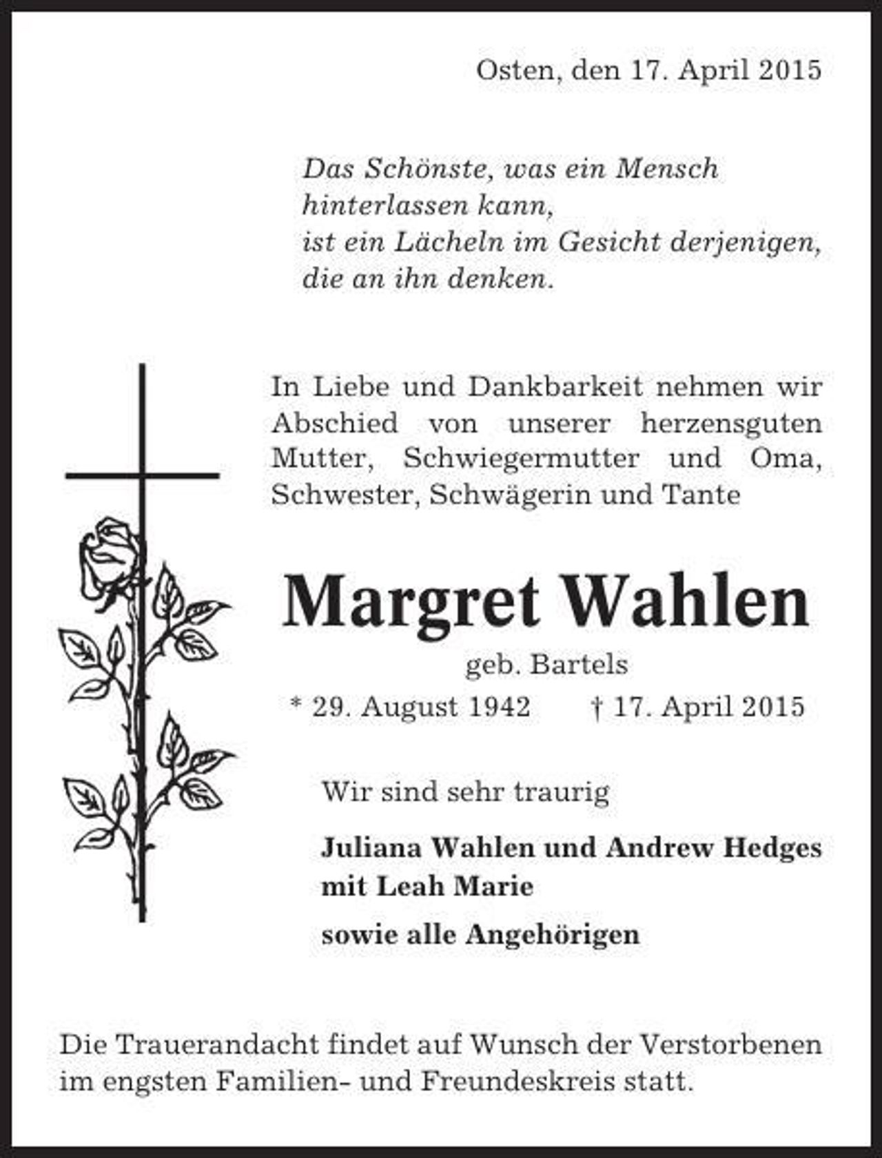 <p>Osten, den 17. April 2015<br />Das Schönste, was ein Mensch<br />hinterlassen kann,<br />ist ein Lächeln im Gesicht derjenigen,<br />die an ihn denken.</p><p>In Liebe und Dankbarkeit nehmen wir<br />Abschied von unserer herzensguten<br />Mutter, Schwiegermutter und Oma,<br />Schwester, Schwägerin und Tante</p><p>Margret Wahlen<br />geb. Bartels<br />* 29. August 1942<br />† 17. April 2015<br />Wir sind sehr traurig<br />Juliana Wahlen und Andrew Hedges<br />mit Leah Marie<br />sowie alle Angehörigen</p><p>Die Trauerandacht findet auf Wunsch der Verstorbenen<br />im engsten Familien- und Freundeskreis statt.</p>