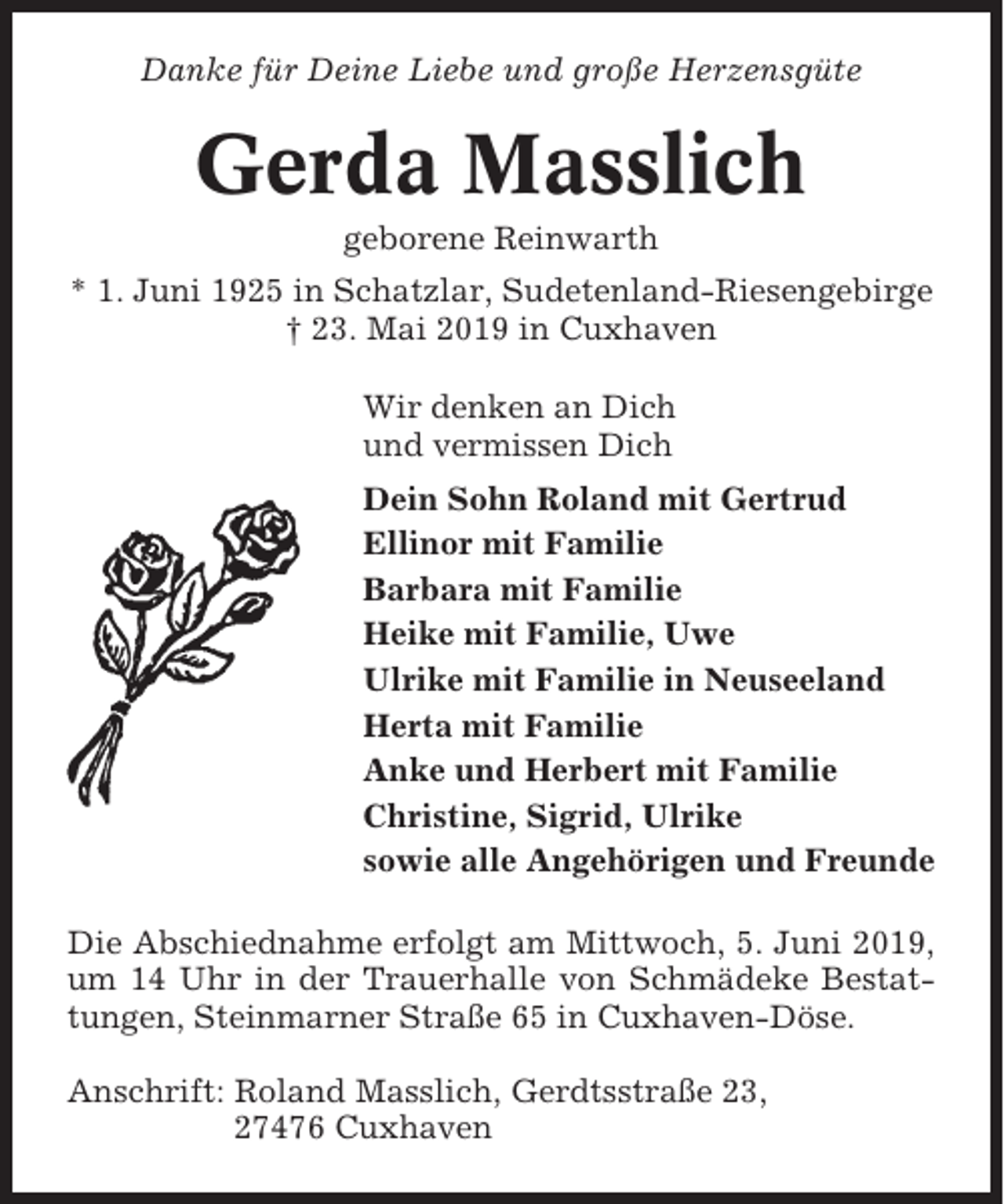 <p>Danke für Deine Liebe und große Herzensgüte</p><p>Gerda Masslich<br />geborene Reinwarth<br />* 1. Juni 1925 in Schatzlar, Sudetenland-Riesengebirge<br />† 23. Mai 2019 in Cuxhaven<br />Wir denken an Dich<br />und vermissen Dich<br />Dein Sohn Roland mit Gertrud<br />Ellinor mit Familie<br />Barbara mit Familie<br />Heike mit Familie, Uwe<br />Ulrike mit Familie in Neuseeland<br />Herta mit Familie<br />Anke und Herbert mit Familie<br />Christine, Sigrid, Ulrike<br />sowie alle Angehörigen und Freunde<br />Die Abschiednahme erfolgt am Mittwoch, 5. Juni 2019,<br />um 14 Uhr in der Trauerhalle von Schmädeke Bestattungen, Steinmarner Straße 65 in Cuxhaven-Döse.<br />Anschrift: Roland Masslich, Gerdtsstraße 23,<br />27476 Cuxhaven</p>