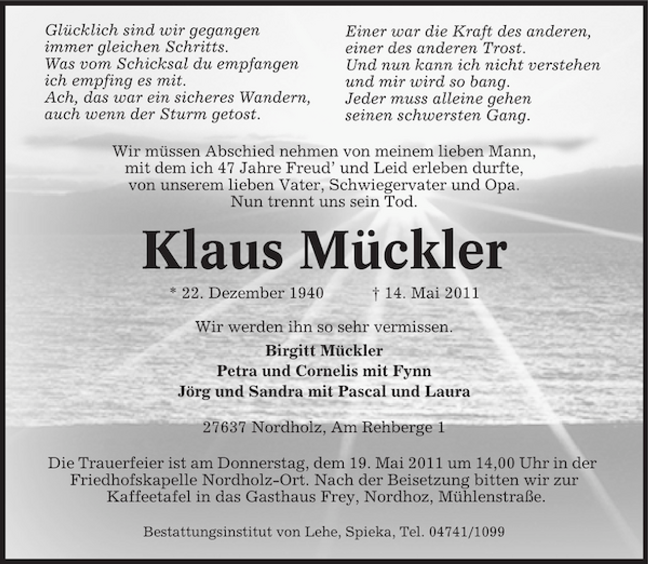 <p>Glücklich sind wir gegangen immer gleichen Schritts. Was vom Schicksal du empfangen ich empfing es mit. Ach, das war ein sicheres Wandern, auch wenn der Sturm getost.</p><p>Einer war die Kraft des anderen, einer des anderen Trost. Und nun kann ich nicht verstehen und mir wird so bang. Jeder muss alleine gehen seinen schwersten Gang.</p><p>Wir müssen Abschied nehmen von meinem lieben Mann, mit dem ich 47 Jahre Freud’ und Leid erleben durfte, von unserem lieben Vater, Schwiegervater und Opa. Nun trennt uns sein Tod.</p><p>Klaus Mückler<br />* 22. Dezember 1940 † 14. Mai 2011 Wir werden ihn so sehr vermissen. Birgitt Mückler Petra und Cornelis mit Fynn Jörg und Sandra mit Pascal und Laura 27637 Nordholz, Am Rehberge 1 Die Trauerfeier ist am Donnerstag, dem 19. Mai 2011 um 14,00 Uhr in der Friedhofskapelle Nordholz-Ort. Nach der Beisetzung bitten wir zur Kaffeetafel in das Gasthaus Frey, Nordhoz, Mühlenstraße.<br />Bestattungsinstitut von Lehe, Spieka, Tel. 04741/1099</p>