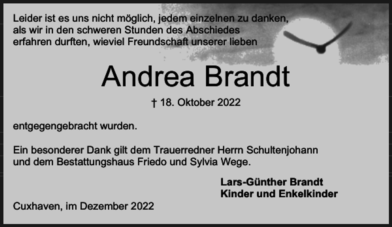 <p>Leider ist es uns nicht möglich, jedem einzelnen zu danken,<br />als wir in den schweren Stunden des Abschiedes<br />erfahren durften, wieviel Freundschaft unserer lieben</p><p>Andrea Brandt<br />† 18. Oktober 2022</p><p>entgegengebracht wurden.<br />Ein besonderer Dank gilt dem Trauerredner Herrn Schultenjohann<br />und dem Bestattungshaus Friedo und Sylvia Wege.</p><p>Cuxhaven, im Dezember 2022</p><p>Lars-Günther Brandt<br />Kinder und Enkelkinder</p>