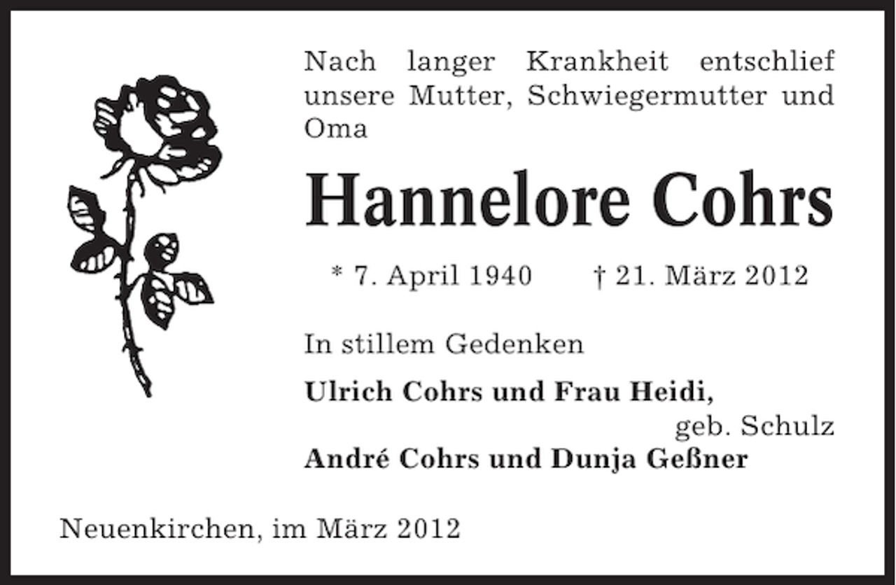 <p>Nach langer Krankheit entschlief<br />unsere Mutter, Schwiegermutter und<br />Oma</p><p>Hannelore Cohrs<br />* 7. April 1940</p><p>† 21. März 2012</p><p>In stillem Gedenken<br />Ulrich Cohrs und Frau Heidi,<br />geb. Schulz<br />André Cohrs und Dunja Geßner<br />Neuenkirchen, im März 2012</p>
