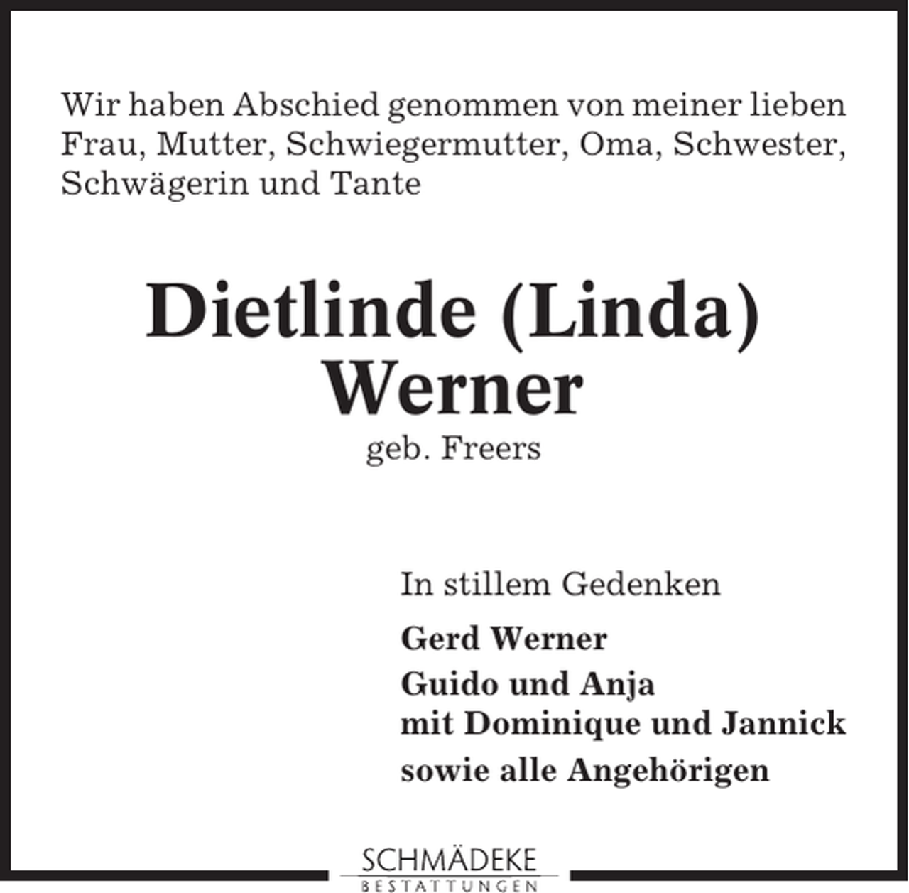 <p>Wir haben Abschied genommen von meiner lieben<br />Frau, Mutter, Schwiegermutter, Oma, Schwester,<br />Schwägerin und Tante</p><p>Dietlinde (Linda)<br />Werner<br />geb. Freers</p><p>In stillem Gedenken<br />Gerd Werner<br />Guido und Anja<br />mit Dominique und Jannick<br />sowie alle Angehörigen</p>