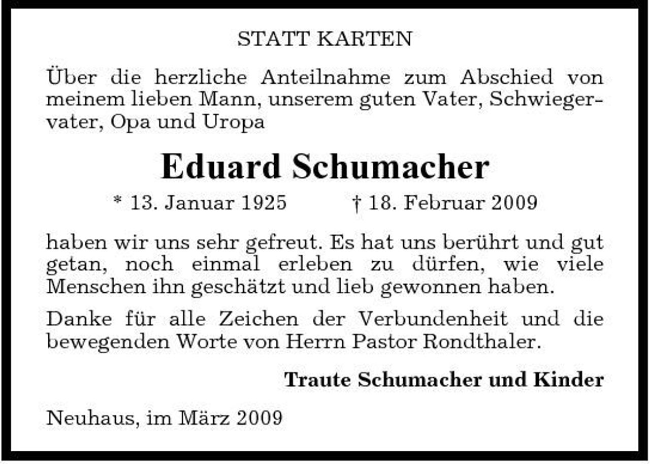 <p>STATT KARTEN Über die herzliche Anteilnahme zum Abschied von meinem lieben Mann, unserem guten Vater, Schwiegervater, Opa und Uropa</p><p>Eduard Schumacher<br />* 13. Januar 1925 † 18. Februar 2009 haben wir uns sehr gefreut. Es hat uns berührt und gut getan, noch einmal erleben zu dürfen, wie viele Menschen ihn geschätzt und lieb gewonnen haben. Danke für alle Zeichen der Verbundenheit und die bewegenden Worte von Herrn Pastor Rondthaler. Traute Schumacher und Kinder Neuhaus, im März 2009</p>