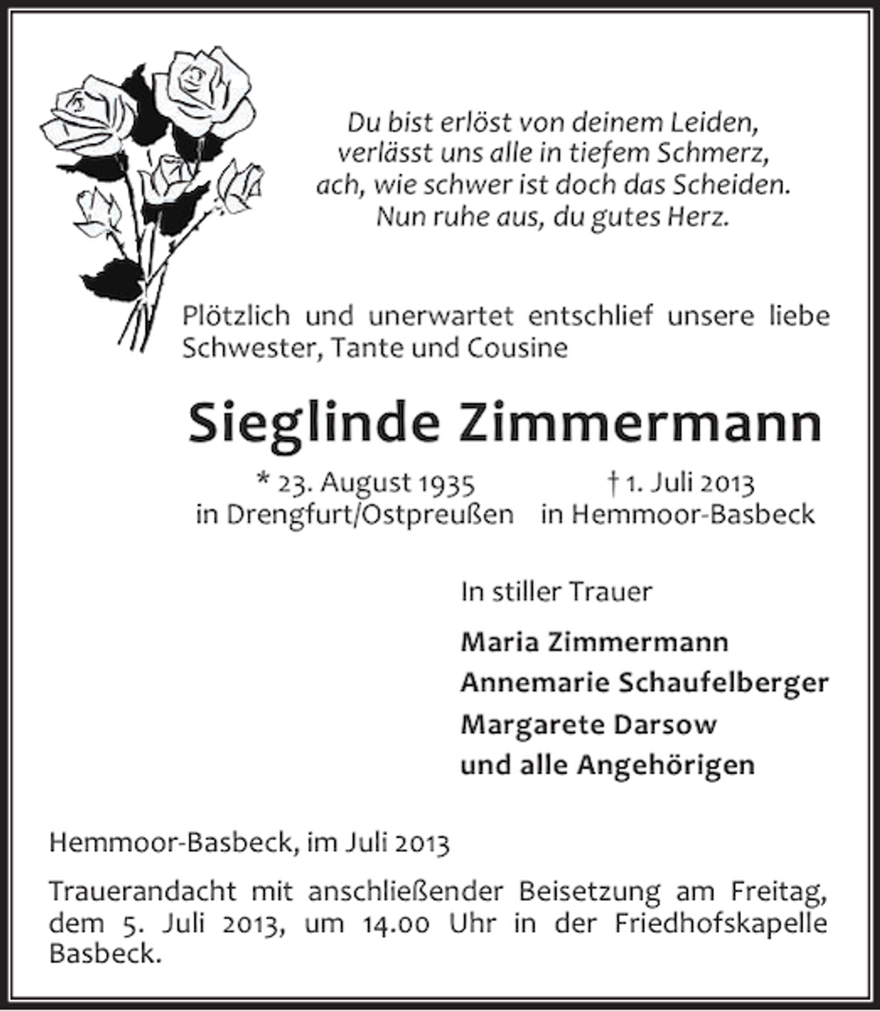 <p>Du bist erlöst von deinem Leiden,<br />verlässt uns alle in tiefem Schmerz,<br />ach, wie schwer ist doch das Scheiden.<br />Nun ruhe aus, du gutes Herz.<br />Plötzlich und unerwartet entschlief unsere liebe<br />Schwester, Tante und Cousine</p><p>Sieglinde Zimmermann<br />* 23. August 1935<br />† 1. Juli 2013<br />in Drengfurt/Ostpreußen in Hemmoor-Basbeck<br />In stiller Trauer<br />Maria Zimmermann<br />Annemarie Schaufelberger<br />Margarete Darsow<br />und alle Angehörigen<br />Hemmoor-Basbeck, im Juli 2013<br />Trauerandacht mit anschließender Beisetzung am Freitag,<br />dem 5. Juli 2013, um 14.00 Uhr in der Friedhofskapelle<br />Basbeck.</p>