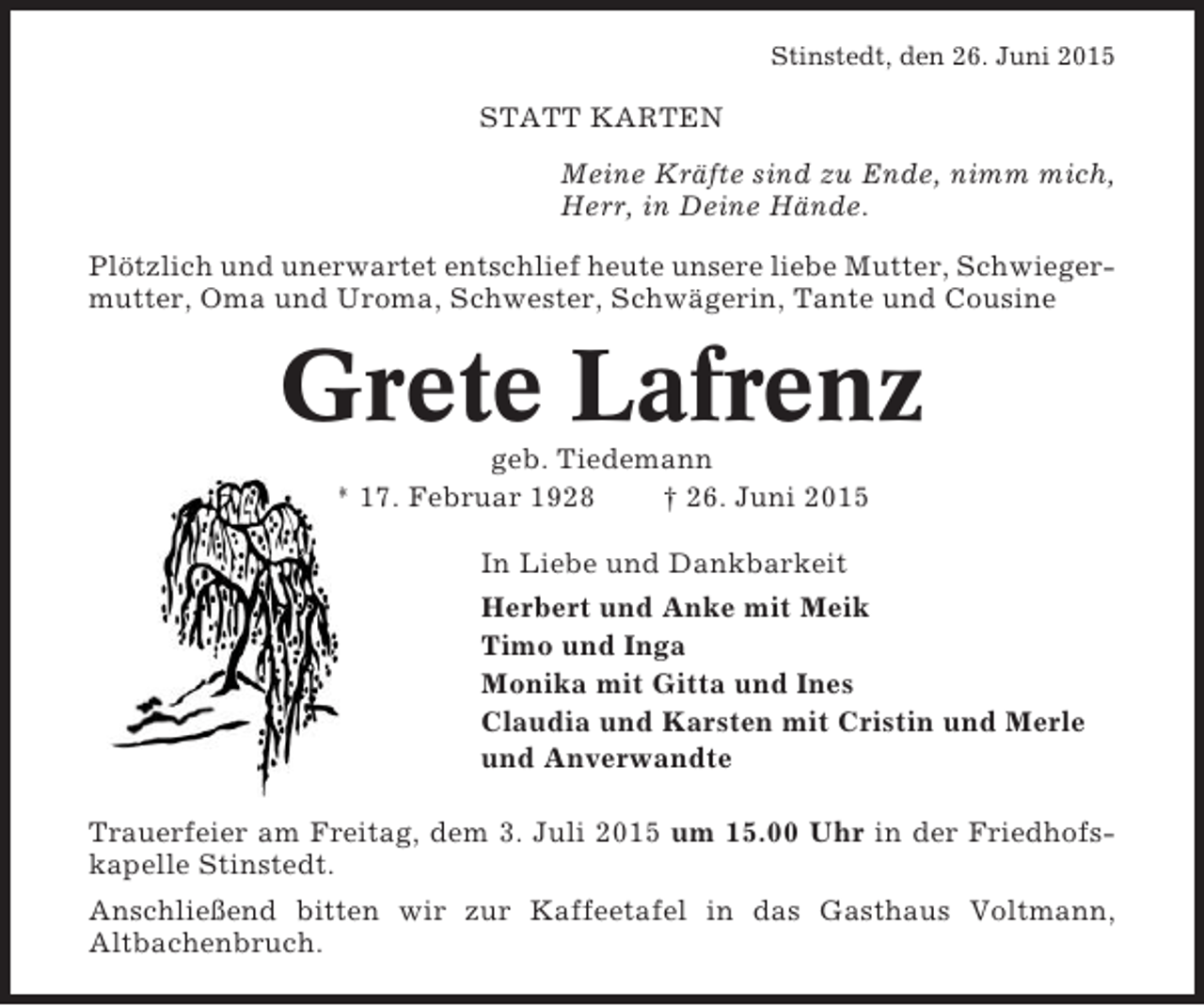 <p>Stinstedt, den 26. Juni 2015</p><p>STATT KARTEN<br />Meine Kräfte sind zu Ende, nimm mich,<br />Herr, in Deine Hände.<br />Plötzlich und unerwartet entschlief heute unsere liebe Mutter, Schwiegermutter, Oma und Uroma, Schwester, Schwägerin, Tante und Cousine</p><p>Grete Lafrenz<br />geb. Tiedemann<br />* 17. Februar 1928<br />† 26. Juni 2015<br />In Liebe und Dankbarkeit<br />Herbert und Anke mit Meik<br />Timo und Inga<br />Monika mit Gitta und Ines<br />Claudia und Karsten mit Cristin und Merle<br />und Anverwandte<br />Trauerfeier am Freitag, dem 3. Juli 2015 um 15.00 Uhr in der Friedhofskapelle Stinstedt.<br />Anschließend bitten wir zur Kaffeetafel in das Gasthaus Voltmann,<br />Altbachenbruch.</p>