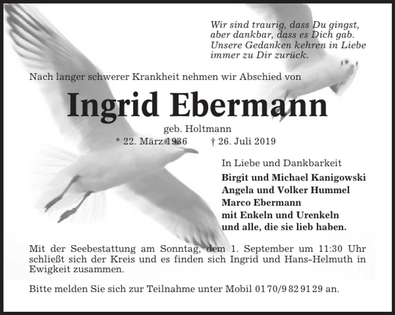 <p>Wir sind traurig, dass Du gingst,<br />aber dankbar, dass es Dich gab.<br />Unsere Gedanken kehren in Liebe<br />immer zu Dir zurück.<br />Nach langer schwerer Krankheit nehmen wir Abschied von</p><p>Ingrid Ebermann<br />geb. Holtmann<br />* 22. März 1936<br />† 26. Juli 2019<br />In Liebe und Dankbarkeit<br />Birgit und Michael Kanigowski<br />Angela und Volker Hummel<br />Marco Ebermann<br />mit Enkeln und Urenkeln<br />und alle, die sie lieb haben.<br />Mit der Seebestattung am Sonntag, dem 1. September um 11:30 Uhr<br />schließt sich der Kreis und es finden sich Ingrid und Hans-Helmuth in<br />Ewigkeit zusammen.<br />Bitte melden Sie sich zur Teilnahme unter Mobil 01 70/9 82 91 29 an.</p>